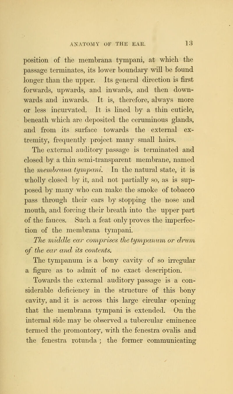 position of the membrana tympani, at which the passage terminates, its lower boundary will be found longer than the upper. Its general direction is first forwards, upwards, and inwards, and then down- wards and inwards. It is, therefore, always more or less incurvated. It is lined by a thin cuticle, beneath which are deposited the ceruminous glands, and from its surface towards the external ex- tremity, frequently project many small hairs. The external auditory passage is terminated and closed by a thin semi-transparent membrane, named the membrana tympani. In the natural state, it is wholly closed by it, and not partially so, as is sup- posed by many who can make the smoke of tobacco pass through their ears by stopping the nose and mouth, and forcing their breath into the upper part of the fauces. Such a feat only proves the imperfec- tion of the membrana tympani. Tlie middle ear comprises the tympanum or drum of the ear and its contents. The tympanum is a bony cavity of so irregular a figure as to admit of no exact description. Towards the external auditory passage is a con- siderable deficiency in the structure of this bony cavity, and it is across this large circular opening that the membrana tympani is extended. On the internal side may be observed a tubercular eminence termed the promontory, with the fenestra ovalis and the fenestra rotunda ; the former communicating