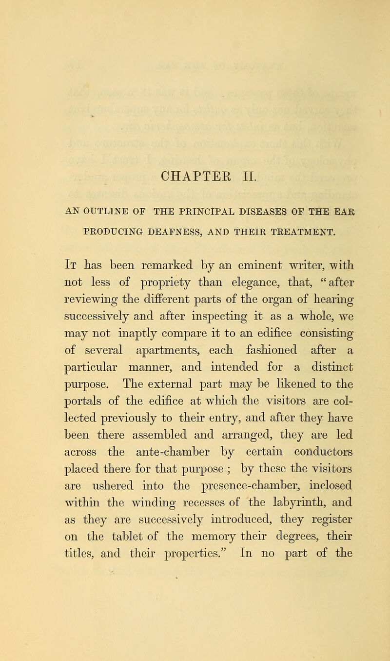 CHAPTER II. AN OUTLINE OF THE PRINCIPAL DISEASES OF THE EAR PRODUCING DEAFNESS, AND THEIR TREATMENT. It has been remarked by an eminent writer, with not less of propriety than elegance, that, after reviewing the different parts of the organ of hearing successively and after inspecting it as a whole, we may not inaptly compare it to an edifice consisting of several apartments, each fashioned after a particular manner, and intended for a distinct purpose. The external part may be likened to the portals of the edifice at which the visitors are col- lected previously to their entry, and after they have been there assembled and arranged, they are led across the ante-chamber by certain conductors placed there for that purpose ; by these the visitors are ushered into the presence-chamber, inclosed within the winding recesses of the labyrinth, and as they are successively introduced, they register on the tablet of the memory their degrees, their titles, and their properties. In no part of the