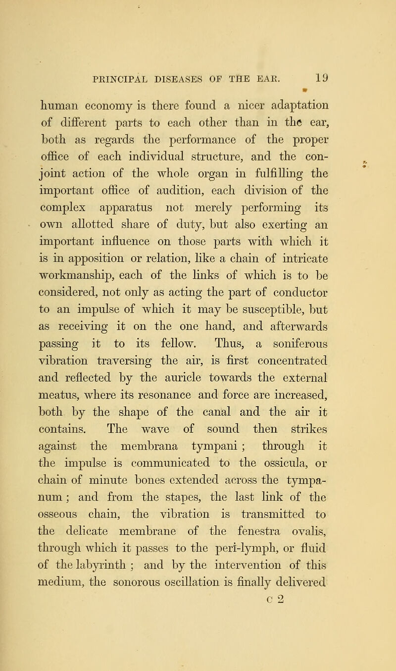 m human economy is there found a nicer adaptation of different parts to each other than in the ear, both as regards the performance of the proper office of each individual structure, and the con- joint action of the whole organ in fulfilling the important office of audition, each division of the complex apparatus not merely performing its own allotted share of duty, but also exerting an important influence on those parts with which it is in apposition or relation, like a chain of intricate workmanship, each of the links of which is to be considered, not only as acting the part of conductor to an impulse of which it may be susceptible, but as receiving it on the one hand, and afterwards passing it to its fellow. Thus, a soniferous vibration traversing the air, is first concentrated and reflected by the auricle towards the external meatus, where its resonance and force are increased, both by the shape of the canal and the air it contains. The wave of sound then strikes against the membrana tympani ; through it the impulse is communicated to the ossicula, or chain of minute bones extended across the tympa- num ; and from the stapes, the last link of the osseous chain, the vibration is transmitted to the delicate membrane of the fenestra ovalis, through which it passes to the peri-lymph, or fluid of the labyrinth ; and by the intervention of this medium, the sonorous oscillation is finally delivered c 2