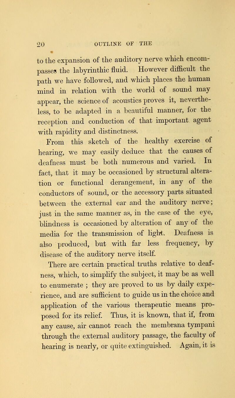 to the expansion of the auditory nerve which encom- passes the labyrinthic fluid. However difficult the path we have followed, and which places the human mind in relation with the world of sound may appear, the science of acoustics proves it, neverthe- less, to be adapted in a beautiful manner, for the reception and conduction of that important, agent with rapidity and distinctness. From this sketch of the healthy exercise of hearing, we may easily deduce that the causes of deafness must be both numerous and varied. In fact, that it may be occasioned by structural altera- tion or functional derangement, in any of the conductors of sound, or the accessory parts situated between the external ear and the auditory nerve; just in the same manner as, in the case of the eye, blindness is occasioned by alteration of any of the media for the transmission of light. Deafness is also produced, but with far less frequency, by disease of the auditory nerve itself. There are certain practical truths relative to deaf- ness, which, to simplify the subject, it may be as well to enumerate ; they are proved to us by daily expe- rience, and are sufficient to guide us in the choice and application of the various therapeutic means pro- posed for its relief. Thus, it is known, that if, from any cause, air cannot reach the membrana tympani through the external auditory passage, the faculty of hearing is nearly, or quite extinguished. Again, it is