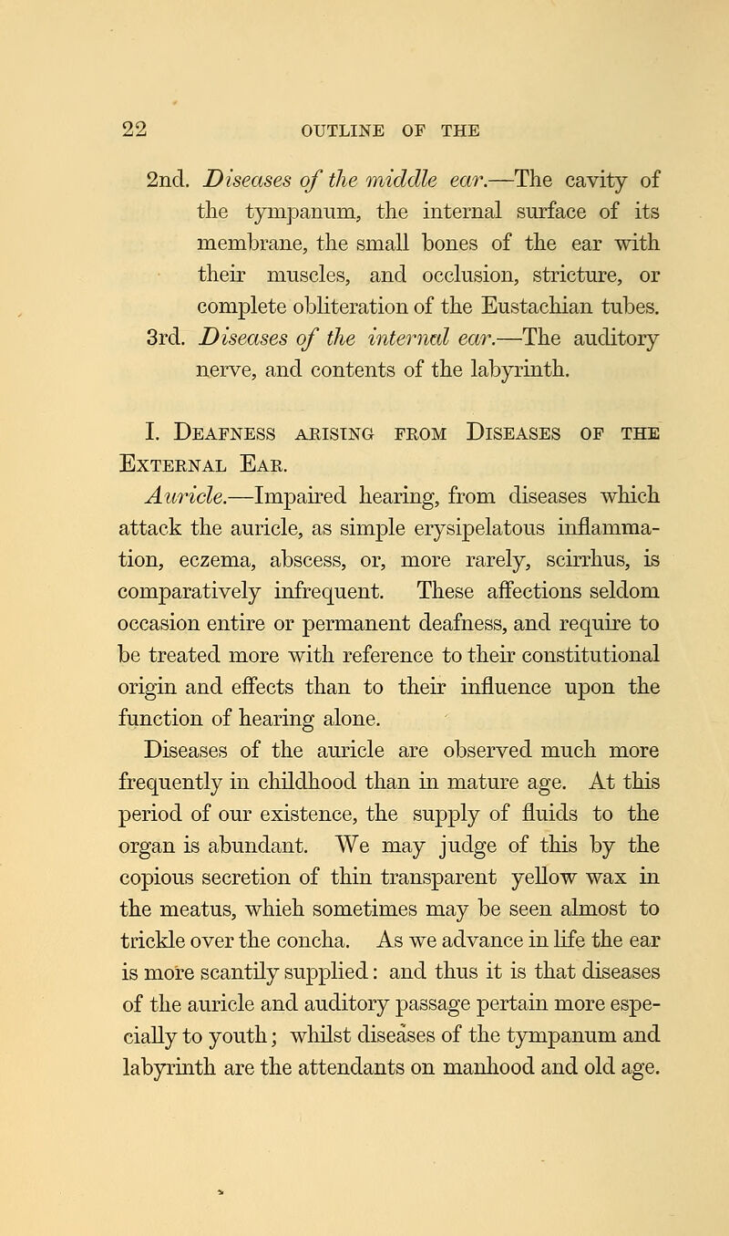 2nd. Diseases of the middle ear.—The cavity of the tympanum, the internal surface of its membrane, the small bones of the ear with their muscles, and occlusion, stricture, or complete obliteration of the Eustachian tubes. 3rd. Diseases of the internal ear.—The auditory nerve, and contents of the labyrinth. I. Deafness arising from Diseases of the External Ear. Auricle.—Impaired hearing, from diseases which attack the auricle, as simple erysipelatous inflamma- tion, eczema, abscess, or, more rarely, scirrhus, is comparatively infrequent. These affections seldom occasion entire or permanent deafness, and require to be treated more with reference to their constitutional origin and effects than to their influence upon the function of hearing alone. Diseases of the auricle are observed much more frequently in childhood than in mature age. At this period of our existence, the supply of fluids to the organ is abundant. We may judge of this by the copious secretion of thin transparent yellow wax in the meatus, whieh sometimes may be seen almost to trickle over the concha. As we advance in life the ear is more scantily supplied: and thus it is that diseases of the auricle and auditory passage pertain more espe- cially to youth; whilst diseases of the tympanum and labyrinth are the attendants on manhood and old age.