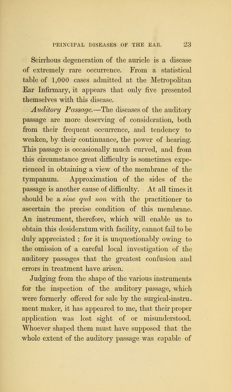Scirrhous degeneration of the auricle is a disease of extremely rare occurrence. From a statistical table of 1,000 cases admitted at the Metropolitan Ear Infirmary, it appears that only five presented themselves with this disease. Auditory Passage.—The diseases of the auditory passage are more deserving of consideration, both from their frequent occurrence, and tendency to weaken, by their continuance, the power of hearing. This passage is occasionally much curved, and from this circumstance great difficulty is sometimes expe- rienced in obtaining a view of the membrane of the tympanum. Approximation of the sides of the passage is another cause of difficulty. At all times it should be a sine qud non with the practitioner to ascertain the precise condition of this membrane. An instrument, therefore, which will enable us to obtain this desideratum with facility, cannot fail to be duly appreciated ; for it is unquestionably owing to the omission of a careful local investigation of the auditory passages that the greatest confusion and errors in treatment have arisen. Judging from the shape of the various instruments for the inspection of the auditory passage, which were formerly offered for sale by the surgical-instru- ment maker, it has appeared to me, that their proper application was lost sight of or misunderstood. Whoever shaped them must have supposed that the whole extent of the auditory passage was capable of