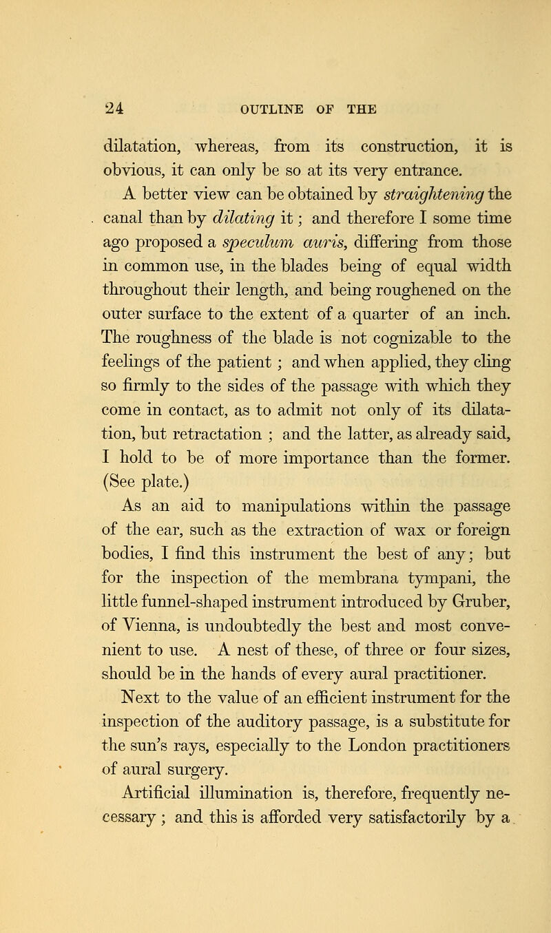 dilatation, whereas, from its construction, it is obvious, it can only be so at its very entrance. A better view can be obtained by straightening the canal than by dilating it; and therefore I some time ago proposed a speculum auris, differing from those in common use, in the blades being of equal width throughout their length, and being roughened on the outer surface to the extent of a quarter of an inch. The roughness of the blade is not cognizable to the feelings of the patient; and when applied, they cling so firmly to the sides of the passage with which they come in contact, as to admit not only of its dilata- tion, but retractation ; and the latter, as already said, I hold to be of more importance than the former. (See plate.) As an aid to manipulations within the passage of the ear, such as the extraction of wax or foreign bodies, I find this instrument the best of any; but for the inspection of the membrana tympani, the little funnel-shaped instrument introduced by Gruber, of Vienna, is undoubtedly the best and most conve- nient to use. A nest of these, of three or four sizes, should be in the hands of every aural practitioner. Next to the value of an efficient instrument for the inspection of the auditory passage, is a substitute for the sun's rays, especially to the London practitioners of aural surgery. Artificial illumination is, therefore, frequently ne- cessary ; and this is afforded very satisfactorily by a.