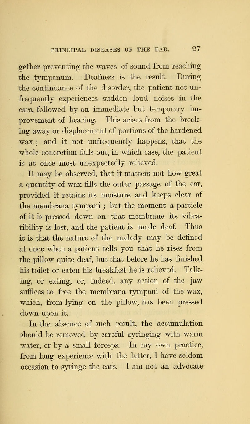 gether preventing the waves of sound from reaching the tympanum. Deafness is the result. During the continuance of the disorder, the patient not un- frequently experiences sudden loud noises in the ears, followed by an immediate but temporary im- provement of hearing. This arises from the break- ing away or displacement of portions of the hardened wax ; and it not unfrequently happens, that the whole concretion falls out, in which case, the patient is at once most unexpectedly relieved. It may be observed, that it matters not how great a quantity of wax fills the outer passage of the ear, provided it retains its moisture and keeps clear of the membrana tympani; but the moment a particle of it is pressed down on that membrane its vibra- tibility is lost, and the patient is made deaf. Thus it is that the nature of the malady may be defined at once when a patient tells you that he rises from the pillow quite deaf, but that before he has finished his toilet or eaten his breakfast he is relieved. Talk- ing, or eating, or, indeed, any action of the jaw suffices to free the membrana tympani of the wax, which, from lying on the pillow, has been pressed down upon it. In the absence of such result, the accumulation should be removed by careful syringing with warm water, or by a small forceps. In my own practice, from long experience with the latter, I have seldom occasion to syringe the ears. I am not an advocate