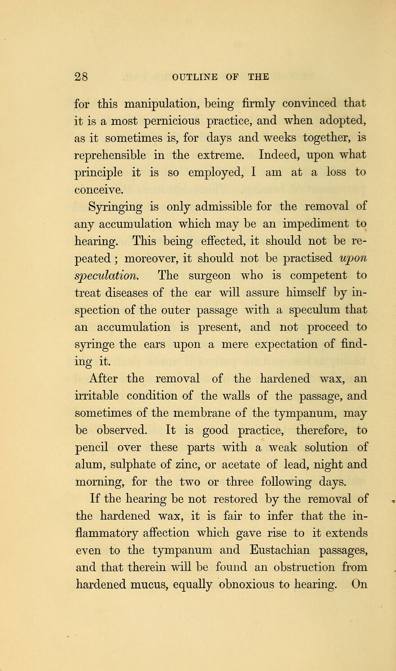 for this manipulation, being firmly convinced that it is a most pernicious practice, and when adopted, as it sometimes is, for days and weeks together, is reprehensible in the extreme. Indeed, upon what principle it is so employed, I am at a loss to conceive. Syringing is only admissible for the removal of any accumulation which may be an impediment to hearing. This being effected, it should not be re- peated ; moreover, it should not be practised upon speculation. The surgeon who is competent to treat diseases of the ear will assure himself by in- spection of the outer passage with a speculum that an accumulation is present, and not proceed to syringe the ears upon a mere expectation of find- ing it. After the removal of the hardened wax, an irritable condition of the walls of the passage, and sometimes of the membrane of the tympanum, may be observed. It is good practice, therefore, to pencil over these parts with a weak solution of alum, sulphate of zinc, or acetate of lead, night and morning, for the two or three following days. If the hearing be not restored by the removal of the hardened wax, it is fair to infer that the in- flammatory affection which gave rise to it extends even to the tympanum and Eustachian passages, and that therein will be found an obstruction from hardened mucus, equally obnoxious to hearing. On