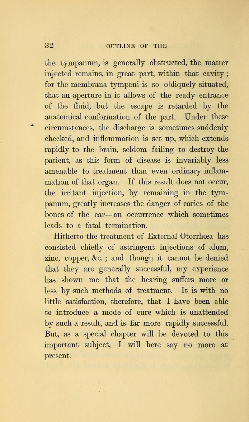 the tympanum, is generally obstructed, the matter injected remains, in great part, within that cavity; for the membrana tympani is so obliquely situated, that an aperture in it allows of the ready entrance of the fluid, but the escape is retarded by the anatomical conformation of the part. Under these circumstances, the discharge is sometimes suddenly checked, and inflammation is set up, which extends rapidly to the brain, seldom failing to destroy the patient, as this form of disease is invariably less amenable to treatment than even ordinary inflam- mation of that organ. If this result does not occur, the irritant injection, by remaining in the tym- panum, greatly increases the danger of caries of the bones of the ear—an occurrence which sometimes leads to a fatal termination. Hitherto the treatment of External Otorrhoea has consisted chiefly of astringent injections of alum, zinc, copper, &c.; and though it cannot be denied that they are generally successful, my experience has shown me that the hearing suffers more or less by such methods of treatment. It is with no little satisfaction, therefore, that I have been able to introduce a mode of cure which is unattended by such a result, and is far more rapidly successful. But, as a special chapter will be devoted to this important subject, I will here say no more at present.