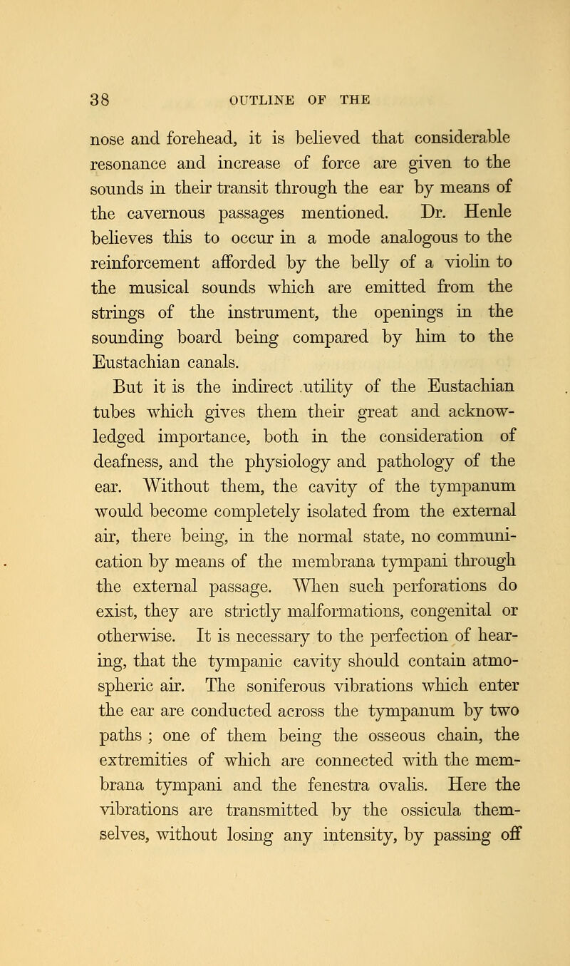 nose and forehead, it is believed that considerable resonance and increase of force are given to the sounds in their transit through the ear by means of the cavernous passages mentioned. Dr. Henle believes this to occur in a mode analogous to the reinforcement afforded by the belly of a violin to the musical sounds which are emitted from the strings of the instrument, the openings in the sounding board being compared by him to the Eustachian canals. But it is the indirect .utility of the Eustachian tubes which gives them their great and acknow- ledged importance, both in the consideration of deafness, and the physiology and pathology of the ear. Without them, the cavity of the tympanum would become completely isolated from the external air, there being, in the normal state, no communi- cation by means of the membrana tympani through the external passage. When such perforations do exist, they are strictly malformations, congenital or otherwise. It is necessary to the perfection of hear- ing, that the tympanic cavity should contain atmo- spheric air. The soniferous vibrations which enter the ear are conducted across the tympanum by two paths ; one of them being the osseous chain, the extremities of which are connected with the mem- brana tympani and the fenestra ovalis. Here the vibrations are transmitted by the ossicula them- selves, without losing any intensity, by passing off