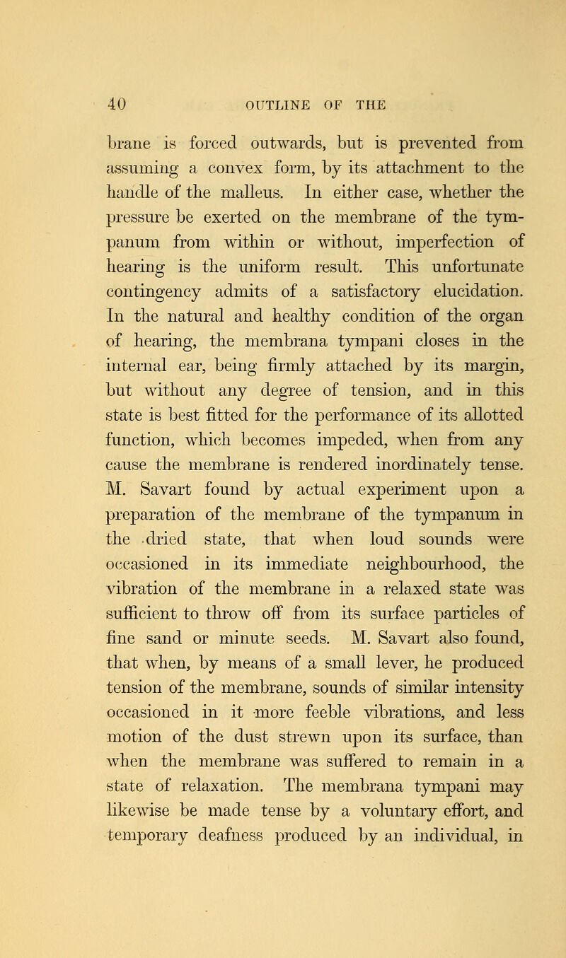 brane is forced outwards, but is prevented from assuming a convex form, by its attachment to the handle of the malleus. In either case, whether the pressure be exerted on the membrane of the tym- panum from within or without, imperfection of hearing is the uniform result. This unfortunate contingency admits of a satisfactory elucidation. In the natural and healthy condition of the organ of hearing, the membrana tympani closes in the internal ear, being firmly attached by its margin, but without any degree of tension, and in this state is best fitted for the performance of its allotted function, which becomes impeded, when from any cause the membrane is rendered inordinately tense. M. Savart found by actual experiment upon a preparation of the membrane of the tympanum in the dried state, that when loud sounds were occasioned in its immediate neighbourhood, the vibration of the membrane in a relaxed state was sufficient to throw off from its surface particles of fine sand or minute seeds. M. Savart also found, that when, by means of a small lever, he produced tension of the membrane, sounds of similar intensity occasioned in it -more feeble vibrations, and less motion of the dust strewn upon its surface, than when the membrane was suffered to remain in a state of relaxation. The membrana tympani may likewise be made tense by a voluntary effort, and temporary deafness produced by an individual, in