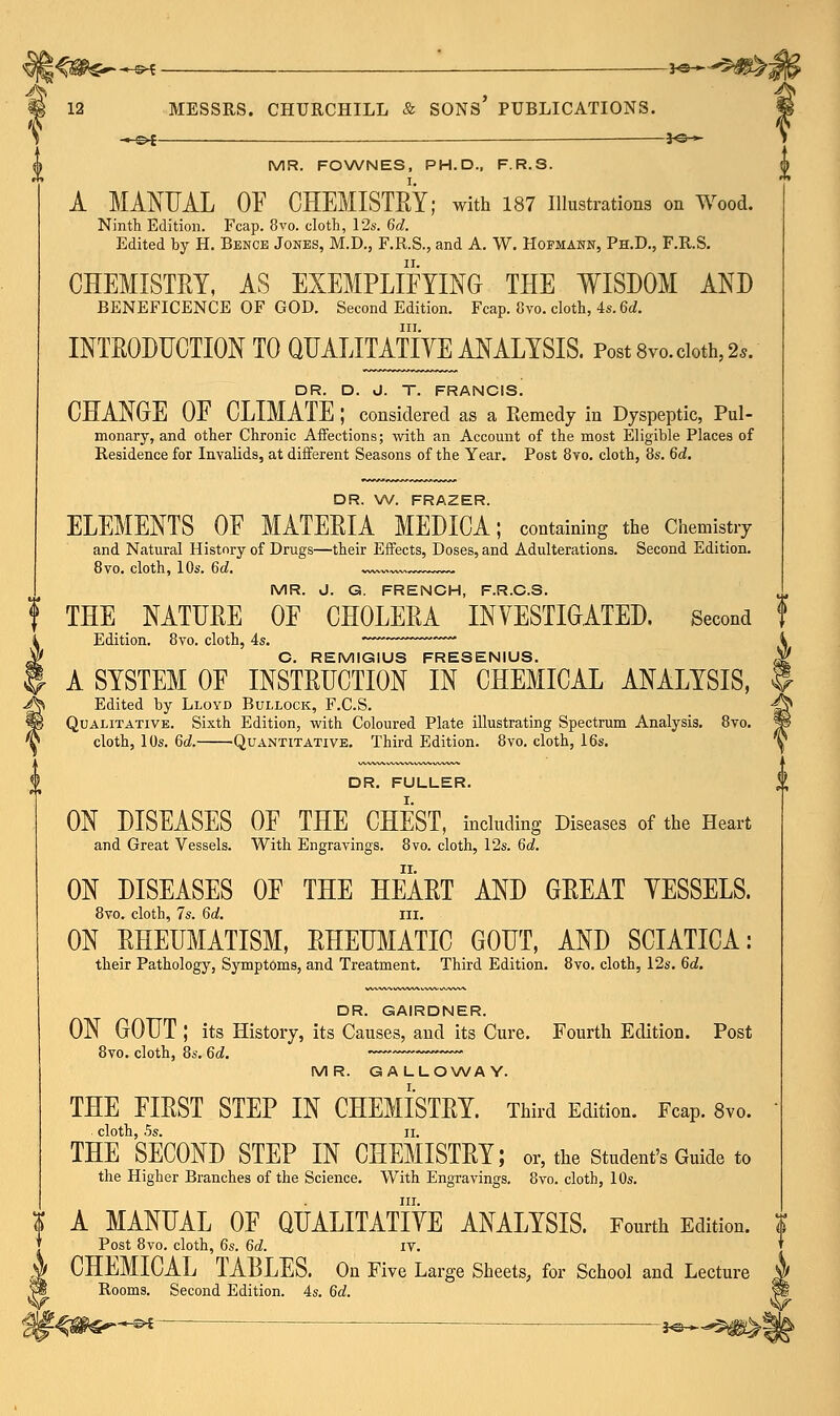 MR. FOWNES, PH.D., F.R.S. A MANUAL OF CHEMISTRY; with 187 Illustrations on Wood. Ninth Edition. Fcap. 8vo. cloth, 12s. 6d. Edited by H. Bence Jones, M.D., F.R.S., and A. W. Hofmann, Ph.D., F.R.S. CHEMISTRY, AS EXEMPLIFYING THE WISDOM AND BENEFICENCE OF GOD. Second Edition. Fcap. 8vo. cloth, 4s. 6d. in. INTRODUCTION TO QUALITATIVE ANALYSIS. Post 8vo. cloth, 2*. DR. D. J. T. FRANCIS. CHANGE OF CLIMATE ; considered as a Remedy in Dyspeptic, Pul- monary, and other Chronic Affections; with an Account of the most Eligible Places of Residence for Invalids, at different Seasons of the Year. Post 8vo. cloth, 8s. 6d. DR. W. FRAZER. ELEMENTS _ OF MATERIA MEDICA; containing the Chemistry and Natural History of Drugs—their Effects, Doses, and Adulterations. Second Edition. 8vo. cloth, 10s. 6d. ~~ I MR. J. G. FRENCH, F.R.C.S. f THE NATURE OF CHOLERA INVESTIGATED. Second i Edition. 8vo. cloth, 4s. k W C. REMIGIUS FRESENIUS. ,¥ | A SYSTEM OF INSTRUCTION IN CHEMICAL ANALYSIS, H fa Edited by Lloyd Bullock, F.C.S. -^ m Qualitative. Sixth Edition, with Coloured Plate illustrating Spectrum Analysis. 8vo. Ji \ cloth, 10s. 6d. Quantitative. Third Edition. 8vo. cloth, 16s. ^ DR. FULLER. ON DISEASES OF THE CHEST, including Diseases of the Heart and Great Vessels. With Engravings. 8vo. cloth, 12s. 6d. ON DISEASES OF THE HEART AND GREAT VESSELS. 8vo. cloth, 7s. 6d. III. ON RHEUMATISM, RHEUMATIC GOUT, AND SCIATICA: their Pathology, Symptoms, and Treatment. Third Edition. 8vo. cloth, 12s. 6d. DR. GAIRDNER. ON GOUT ; its History, its Causes, and its Cure. Fourth Edition. Post 8vo. cloth, 8s. 6d. MR. GALLOWAY. THE FIRST STEP IN CHEMISTRY. Third Edition. Fcap. 8vo. cloth, 5s. ii. THE SECOND STEP IN CHEMISTRY; or, the Student's Guide to the Higher Branches of the Science. With Engravings. 8vo. cloth, 10s. in. $ A MANUAL OF QUALITATIVE ANALYSIS. Fourth Edition. $ Post 8vo. cloth, 6s. 6d. IV. CHEMICAL TABLES. On Five Large Sheets, for School and Lecture Rooms. Second Edition. 4s. 6d.