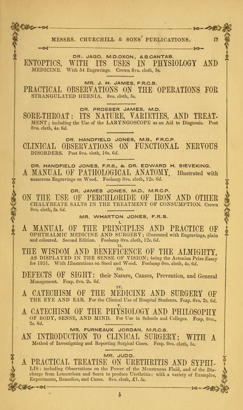 —©* ■ *©— DR. JAGO, M.D.OXON., A.B.CANTAB. ENTOPTICS, WITH ITS USES IN PHYSIOLOGY AND MEDICINE. With 54 Engravings. Crown 8vo. cloth, 5s. MR. J. H. JAMES, F.R.C.S. PRACTICAL OBSERVATIONS ON THE OPERATIONS FOR STRANGULATED HERNIA. 8vo. cloth, 5s. DR. PROSSER JAMES, M.D. SORE-THROAT: ITS NATURE, VARIETIES, AND TREAT- MENT ; including the Use of the LARYNGOSCOPE as an Aid to Diagnosis. Post 8vo. cloth, 4s. 6d. DR. HANDFIELD JONES, M.B., F.R.C.P. CLINICAL OBSERVATIONS ON FUNCTIONAL NERVOUS DISORDERS. Post 8vo. cloth, 10s. 6d. DR. HANDFIELD JONES, F.R.S., &. DR. EDWARD H. SIEVEKING. A MANUAL OF PATHOLOGICAL ANATOMY, illustrated with numerous Engravings on Wood. Foolscap 8vo. cloth, 12s. 6d. DR. JAMES JONES, M.D., M.R.C.P. ON THE USE OF PERCHLORIDE OF IRON AND OTHER | CHALYBEATE SALTS IN THE TREATMENT OF CONSUMPTION. Crown ^ 8vo. cloth, 3s. 6d. . Jk MR. WHARTON JONES, F.R.S. A MANUAL OF THE PRINCIPLES AND PRACTICE OF OPHTHALMIC MEDICINE AND SURGERY; illustrated with Engravings, plain and coloured. Second Edition. Foolscap 8vo. cloth, 12s. 6d. THE WISDOM AND BENEFICENCE OF THE ALMIGHTY, AS DISPLAYED IN THE SENSE OF VISION; being the Actonian Prize Essay for 1851. With Illustrations on Steel and Wood. Foolscap 8vo. cloth, 4s. 6d. in. DEFECTS OF SIGHT: their Nature, Causes, Prevention, and General Management. Fcap. 8vo. 2s. 6d. A CATECHISM OF THE MEDICINE AND SURGERY OF THE EYE AND EAR. For the Clinical Use of Hospital Students. Fcap. 8vo. 2s. 6d. A CATECHISM OF THE PHYSIOLOGY AND PHILOSOPHY OF BODY, SENSE, AND MIND. For Use in Schools and Colleges. Fcap 8vo 2s. 6d. __„ MR. FURNEAUX JORDAN, M.R.C.S. AN INTRODUCTION TO CLINICAL SURGERY; WITH A Method of Investigating and Reporting Surgical Cases. Fcap. 8vo. cloth, 5s. MR. JUDD. A PRACTICAL TREATISE ON URETHRITIS AND SYPHI- LIS : including Observations on the Power of the Menstruous Fluid, and of the Dis- charge from Leucorrhcea and Sores to produce Urethritis: with a variety of Examples Experiments, Remedies, and Cures. 8vo. cloth, £1. 5s. f-^0€r~*^i —■ *s-