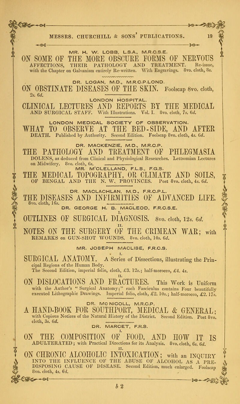 -*H£>£ — JO—- MR. H. W. LOBB, L.S.A., M.R.C.S.E. ON SOME OF THE MORE OBSCURE FORMS OF NERVOUS AFFECTIONS, THEIR PATHOLOGY AND TREATMENT. Re-issue, with the Chapter on Galvanism entirely Re-written. With Engravings. 8vo. cloth, 8s. DR. LOGAN, M.D., M.R.C.P.LOND. ON OBSTINATE DISEASES OF THE SKIN. Foolscap 8vo. cloth, LONDON HOSPITAL. CLINICAL LECTURES AND REPORTS BY THE MEDICAL AND SURGICAL STAFF. With Illustrations. Vol. I. 8vo. cloth, 7s. 6d. LONDON MEDICAL SOCIETY OF OBSERVATION. WHAT TO OBSERYE AT THE BED-SIDE, AND AFTER DEATH. Published by Authority. Second Edition. Foolscap 8vo. cloth, 4s. 6d. DR. MACKENZIE, M.D., M.R.C.P. THE PATHOLOGY AND TREATMENT OF PHLEGMASIA DOLENS, as deduced from Clinical and Physiological Researches. Lettsomian Lectures on Midwifery, 8vo. cloth, 6s. ,~~-— MR. M'CLELLAND, F.L.S., F.G.S. THE MEDICAL TOPOGRAPHY, OR CLIMATE AND SOILS, OF BENGAL AND THE N. W. PROVINCES. Post 8vo. cloth, 4s. 6d. DR. MACLACHLAN, M.D., F.R.C.P.L. THE DISEASES AND INFIRMITIES OF ADVANCED LIFE. 8vo. cloth, 16s. . ™~™v„ DR. GEORGE H. B. MACLEOD, F.R.C.S.E. OUTLINES OF SURGICAL DIAGNOSIS. 8vo. doth, 12.. ei. NOTES ON THE SURGERY OF THE CRIMEAN WAR; with REMARKS on GUN-SHOT WOUNDS. 8vo. cloth, 10s. 6d. MR. JOSEPH MACLISE, F.R.C.S. I. SURGICAL ANATOMY. A Series of Dissections, illustrating the Prin- cipal Regions of the Human Body. The Second Edition, imperial folio, cloth, £3. 12s.; half-morocco, £4. 4s. ON DISLOCATIONS AND FRACTURES. This Work is Uniform with the Author's  Surgical Anatomy; each Fasciculus contains Four beautifully executed Lithographic Drawings. Imperial folio, cloth, £2. 10s.; half-morocco, £2. 17s. DR. MCNICOLL, M.R.C.P. A HAND-BOOK FOR S0UTHP0RT, MEDICAL & GENERAL; with Copious Notices of the Natural History of the District. Second Edition. Post 8vo. cloth, 3s. 6d. — ~a„ DR. MARCET, F.R.S. ON THE COMPOSITION OF FOOD, AND HOW IT IS ADULTERATED ; with Practical Directions for its Analysis. 8vo. cloth, 6s. 6d. ON CHRONIC ALCOHOLIC INTOXICATION; with an inquiry INTO THE INFLUENCE OF THE ABUSE OF ALCOHOL AS A PRE- S DISPOSING CAUSE OF DISEASE. Second Edition, much enlarged. Foolscap 8vo. cloth, 4s. 6i. *-€&G~~~»* : ■ 3«^^0> | 4 2 iN'