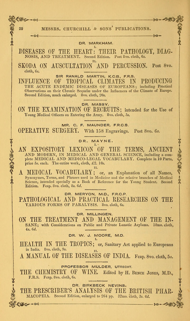 *S>~H&* — J^*-^#^j ^ 20 MESSRS. CHURCHILL & SONS PUBLICATIONS. « e>t — 30 »■ DR. MARKHAM. DISEASES 0E THE HEART:' THEIR PATHOLOGY, DIAG- NOSIS, AND TREATMENT. Second Edition. Post 8vo. cloth, 6s. SKODA ON AUSCULTATIOn'aND PERCUSSION. Post 8vo. cloth, 6s. w«,w«~w«*« SIR RANALD MARTIN, K.C.B., F.R.S. INFLUENCE OF TROPICAL CLIMATES IN PRODUCING THE ACUTE ENDEMIC DISEASES OF EUROPEANS; including Practical Observations on their Chronic Sequelae under the Influences of the Climate of Europe. Second Edition, much enlarged. 8vo. cloth, 20s. DR. MASSY. ON THE EXAMINATION OF RECRUITS; intended for the Use of Young Medical Officers on Entering the Army. 8vo. cloth, 5s. MR. C. F. MAUNDER, F.R.C.S. OPERATIYE SURGERY. With 158 Engravings. Post 8vo. 6s. D R. M AYNE. AN EXPOSITORY LEXICON *' OF THE TERMS, ANCIENT AND MODERN, IN MEDICAL AND GENERAL SCIENCE, including a com- plete MEDICAL AND MEDICO-LEGAL VOCABULARY. Complete in 10 Parts, price 5s. each. The entire work, cloth, £2. 10s. ii. A MEDICAL YOCABULARY; or, an Explanation of all Names, Synonymes, Terms, and Phrases used in Medicine and the relative branches of Medical Science, intended specially as a Book of Reference for the Young Student. Second ,, Edition. Fcap. 8vo. cloth, 8s. 6d. DR. MERYON, M.D., F.R.C.P. PATHOLOGICAL AND PRACTICAL RESEARCHES ON THE VARIOUS FORMS OF PARALYSIS. 8vo. cloth, 6s. DR. MILLINGEN. ON THE TREATMENT AND MANAGEMENT OF THE IN- SANE; with Considerations on Public and Private Lunatic Asylums. 18mo. cloth, DR. W. J. MOORE, M.D. I. HEALTH IN THE TROPICS; or, Sanitary Art applied to Europeans in India. 8vo. cloth, 9s. n A MANUAL OF THE DISEASES OF INDIA. Fcap. 8vo. cloth, 5,. PROFESSOR MULDER, UTRECHT. THE CHEMISTRY OF WINE. Edited by H. Bence Jones, M.D., F.R.S. Fcap. 8vo. cloth, 6s. DR. BIRKBECK NEVINS. THE PRESCRIBED ANALYSIS OF THE BRITISH PHAR- MACOPEIA. Second Edition, enlarged to 264 pp. 32mo. cloth, 3s. 6d. £^*^S j^^^!