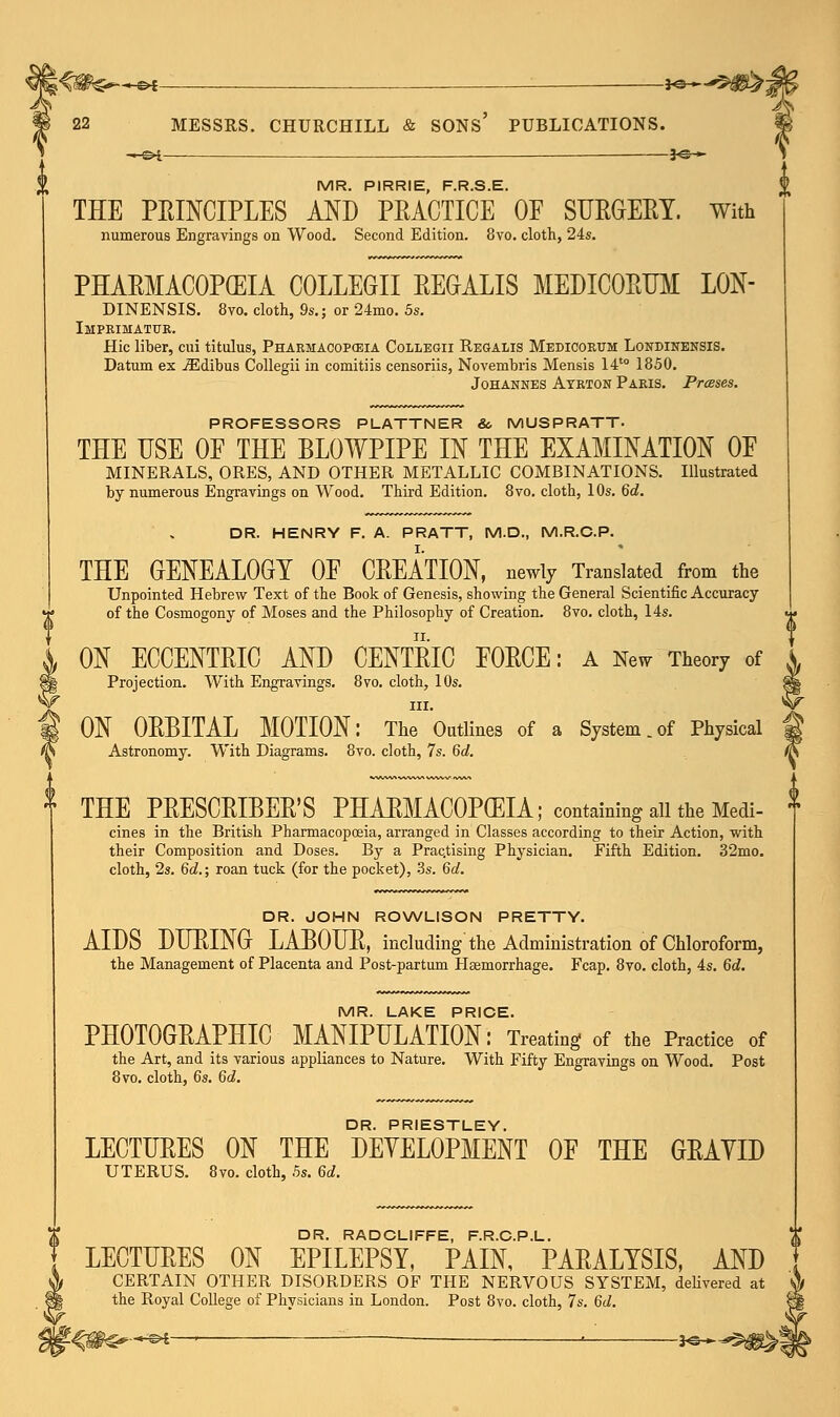 *-©* ■ *©— 22 MESSRS. CHURCHILL & SONS' PUBLICATIONS. ~hs4 — *e— rwi p pIRRIE pp C F THE PEINCIPLES AND PBACTICE OF SUEGEBY. with numerous Engravings on Wood. Second Edition. 8vo. cloth, 24s. PHABMACOPCEIA COLLEGII BEGALIS MEDICOBUM LON- DINENSIS. 8vo. cloth, 9s.; or 24mo. 5s. Imprimatur. Hie liber, cui titulus, Pharmacopeia Coliegii Regalis Medicortjm Londinensis. Datum ex iEdibus Collegii in comitiis censoriis, Novembris Mensis 14to 1850. Johannes Ayrton Paris. Presses. PROFESSORS PLATTNER & MUSPRATT. THE USE OP THE BLOWPIPE IN THE EXAMINATION OP MINERALS, ORES, AND OTHER METALLIC COMBINATIONS. Illustrated by numerous Engravings on Wood. Third Edition. 8vo. cloth, 10s. 6d. DR. HENRY F. A. PRATT, M.D., M.R.C.P. THE GENEALOGY 0E CBEATION, newly Translated from the Unpointed Hebrew Text of the Book of Genesis, showing the General Scientific Accuracy of the Cosmogony of Moses and the Philosophy of Creation. 8vo. cloth, 14s. ON ECCENTEIC AND CENTEIC FOECE: A New Theory of Projection. With Engravings. 8vo. cloth, 10s. in. ON OBBITAL MOTION: The Outlines of a System.of Physical Astronomy. With Diagrams. 8vo. cloth, 7s. 6d. THE PEESCEIBEE'S PHARMACOPOEIA; containing all the Medi- cines in the British Pharmacopoeia, arranged in Classes according to their Action, with their Composition and Doses. By a Practising Physician. Fifth Edition. 32mo. cloth, 2s. 6c?.; roan tuck (for the pocket), 3s. 6d. DR. JOHN ROWLISON PRETTY. AIDS DUPING LABOUE, including the Administration of Chloroform, the Management of Placenta and Post-partum Haemorrhage. Fcap. 8vo. cloth, 4s. 6d. MR. LAKE PRICE. PH0T0GEAPHIC MANIPULATION: Treating of the Practice of the Art, and its various appliances to Nature. With Fifty Engravings on Wood. Post 8vo. cloth, 6s. 6d. DR. PRIESTLEY. LECTUEES ON THE DEVELOPMENT 0E THE GEAYID UTERUS. 8vo. cloth, 5s. M. DR. RADCLIFFE, F.R.C.P.L. LECTUEES ON EPILEPSY, PAIN, PABALYSIS, AND \ CERTAIN OTHER DISORDERS OF THE NERVOUS SYSTEM, delivered at || the Royal College of Physicians in London. Post 8vo. cloth, 7s. 6d. (f<#^—^—• :  ' *©*