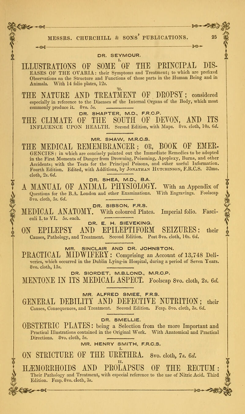 „_©£ —— 3o » DR. SEYMOUR. ILLUSTRATIONS OF SOME'OF THE PRINCIPAL DIS- EASES OF THE OVARIA: their Symptoms and Treatment; to which are prefixed Observations on the Structure and Functions of those parts in the Human Being and in Animals. With 14 folio plates, 12s. THE NATURE AND TREATMENT OF DROPSY; considered especially in reference to the Diseases of the Internal Organs of the Body, which most commonly produce it. 8vo. 5s. . — DR. SHAPTER, M.D., F.R.C.P. THE CLIMATE OF THE SOUTH OF DEYON, AND ITS INFLUENCE UPON HEALTH. Second Edition, with Maps. 8vo. cloth, 10s. 6d. MR. SHAW, M.R.C.S. THE MEDICAL REMEMBRANCER; Oft, BOOK OF EMER- GENCIES : in which are concisely pointed out the Immediate Remedies to be adopted in the First Moments of Danger from Drowning, Poisoning, Apoplexy, Burns, and other Accidents; with the Tests for the Principal Poisons, and other useful Information. Fourth Edition. Edited, with Additions, by Jonathan Hutchinson, F.R.C.S. 32mo. cloth, 2s. 6d. ~ DR. SHEA, M.D., B.A. A MANUAL OF ANIMAL PHYSIOLOGY, with an Appendix of Questions for the B.A. London and other Examinations. With Engravings. Foolscap 8vo. cloth, 5s. 6d. ~-— DR. SIBSON, F.R.S. MEDICAL ANATOMY. With coloured Plates. Imperial folio. Fasci- culi I. to VI. 5s. each. ' DR. E. H. SIEVEKING. ON EPILEPSY AND EPILEPTIFORM SEIZURES: their Causes, Pathology, and Treatment. Second Edition. Post 8vo. cloth, 10s. 6d. MR. SINCLAIR AND DR. JOHNSTON. PRACTICAL MIDWIFERY : Comprising an Account of 13,748 Deli- veries, which occurred in the Dublin Lying-in Hospital, during a period of Seven Years. 8vo. cloth, 15s. DR. SIORDET, M.B.LOND., M.R.C.P. MENTONE IN ITS MEDICAL ASPECT. Foolscap 8vo. cloth, 2s. 6dL MR. ALFRED SMEE, F.R.S. GENERAL DEBILITY AND DEFECTIYE NUTRITION; their Causes, Consequences, and Treatment. Second Edition. Fcap. 8vo. cloth, 3s. 6d. DR. SMELLIE. OBSTETRIC PLATES I being a Selection from the more Important and Practical Illustrations contained in the Original Work. With Anatomical and Practical Directions. 8vo. cloth, 5s. MR. HENRY SMITH, F.R.C.S. ON STRICTURE OF THE URETHRA. 8vo. cloth, 7*. 6tf. HEMORRHOIDS AND PROLAPSUS OF THE RECTUM: Their Pathology and Treatment, with especial reference to the use of Nitric Acid. Third Edition. Fcap. 8vo. cloth, 3s.