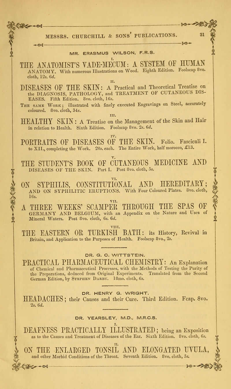 -HS>*- -\*~**H&. -CH MESSRS. CHURCHILL & SONS' PUBLICATIONS. 31 — *©— MR. ERASMUS WILSON, F.R.S. VIII. THE ANATOMIST'S VADE-MECUM: A SYSTEM OE HUMAN ANATOMY. With numerous Illustrations on Wood. Eighth Edition. Foolscap Svo. cloth, 12s. 6d. DISEASES OF THE SKIN: A Practical and Theoretical Treatise on the DIAGNOSIS, PATHOLOGY, and TREATMENT OF CUTANEOUS DIS- EASES. Fifth Edition. 8vo. cloth, 16s. The same Work; illustrated with finely executed Engravings on Steel, accurately coloured. 8vo. cloth, 34s. in. HEALTHY SKIN I A Treatise on the Management of the Skin and Hair in relation to Health. Sixth Edition. Foolscap 8vo. 2s. 6d. IV. PORTRAITS OE DISEASES OE THE SKIN. Folio. Fasciculi I. to XIL, completing the Work. 20s. each. The Entire Work, half morocco, £13. THE STUDENT'S BOOK OF CUTANEOUS MEDICINE AND DISEASES OF THE SKIN. Part I. Post 8vo. cloth, 5s. VI. i ON SYPHILIS, CONSTITUTIONAL AND HEREDITARY; | AND ON SYPHILITIC ERUPTIONS. With Four Coloured Plates. 8vo. cloth, || 16s. A* VII. §g A THREE WEEKS' SCAMPER THROUGH THE SPAS OE f GERMANY AND BELGIUM, with an Appendix on the Nature and Uses of i Mineral Waters. Post 8vo. cloth, 6s. 6d. l\ W THE EASTERN OR TURKISH BATH: its History, Revival in Britain, and Application to the Purposes of Health. Foolscap 8vo., 2s. DR. G. C. WITTSTEIN. PRACTICAL PHARMACEUTICAL CHEMISTRY: An Explanation of Chemical and Pharmaceutical Processes, with the Methods of Testing the Purity of the Preparations, deduced from Original Experiments. Translated from the Second German Edition, by Stephen Darby. 18mo. cloth, 6s. DR. HENRY G. WRIGHT. HEADACHES ; their Causes and their Cure. Third Edition. Fcap. 8vo. 2s. 6d. DR. YEARSLEY, M.D., M.R.C.S. DEAFNESS PRACTICALLY ILLUSTRATED; being an Exposition as to the Causes and Treatment of Diseases of the Ear. Sixth Edition. 8vo. cloth, 6s. ON THE ENLARGED TONSIL AND ELONGATED UTULA, and other Morbid Conditions of the Throat. Seventh Edition. Svo. cloth, 5s.