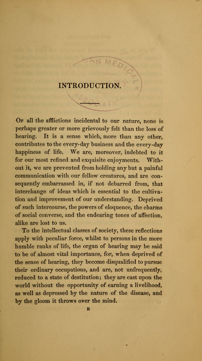 INTRODUCTION. Of all the afflictions incidental to our nature, none is perhaps greater or more grievously felt than the loss of hearing. It is a sense which, more than any other, contributes to the every-day business and the every-day happiness of life. We are, moreover, indebted to it for our most refined and exquisite enjoyments. With- out it, we are prevented from holding any but a painful communication with our fellow creatures, and are con- sequently embarrassed in, if not debarred from, that interchange of ideas which is essential to the cultiva- tion and improvement of our understanding. Deprived of such intercourse, the powers of eloquence, the charms of social converse, and the endearing tones of affection, alike are lost to us. To the intellectual classes of society, these reflections apply with peculiar force, whilst to persons in the more humble ranks of life, the organ of hearing may be said to be of almost vital importance, for, when deprived of the sense of hearing, they become disqualified to pursue their ordinary occupations, and are, not unfrequently, reduced to a state of destitution; they are cast upon the world without the opportunity of earning a livelihood, as well as depressed by the nature of the disease, and by the gloom it throws over the mind. B