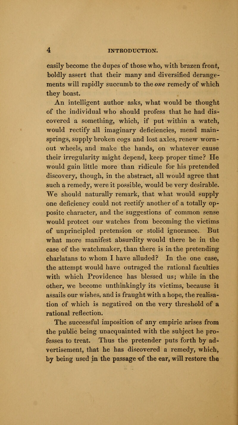 easily become the dupes of those who, with brazen front, boldly assert that their many and diversified derange- ments will rapidly succumb to the one remedy of which they boast. An intelligent author asks, what would be thought of the individual who should profess that he had dis- covered a something, which, if put within a watch, would rectify all imaginary deficiencies, mend main- springs, supply broken cogs and lost axles, renew worn- out wheels, and make the hands, on whatever cause their irregularity might depend, keep proper time? He would gain little more than ridicule for his pretended discovery, though, in the abstract, all would agree that such a remedy, were it possible, would be very desirable. We should naturally remark, that what would supply one deficiency could not rectify another of a totally op- posite character, and the suggestions of common sense would protect our watches from becoming the victims of unprincipled pretension or stolid ignorance. But what more manifest absurdity would there be in the case of the watchmaker, than there is in the pretending charlatans to whom I have alluded? In the one case, the attempt would have outraged the rational faculties with which Providence has blessed us; while in the other, we become unthinkingly its victims, because it assails our wishes, and is fraught with a hope, the realisa- tion of which is negatived on the very threshold of a rational reflection. The successful imposition of any empiric arises from the public being unacquainted with the subject he pro- fesses to treat. Thus the pretender puts forth by ad- vertisement, that he has discovered a remedy, which, by being used in the passage of the ear, will restore the