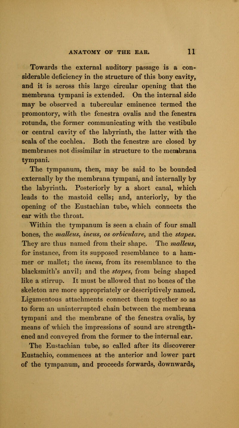 Towards the external auditory passage is a con- siderable deficiency in the structure of this bony cavity, and it is across this large circular opening that the membrana tympani is extended. On the internal side may be observed a tubercular eminence termed the promontory, with the fenestra ovalis and the fenestra rotunda, the former communicating with the vestibule or central cavity of the labyrinth, the latter with the scala of the cochlea. Both the fenestras are closed by membranes not dissimilar in structure to the membrana tympani. The tympanum, then, may be said to be bounded externally by the membrana tympani, and internally by the labyrinth. Posteriorly by a short canal, which leads to the mastoid cells; and, anteriorly, by the opening of the Eustachian tube, which connects the ear with the throat. Within the tympanum is seen a chain of four small bones, the malleus, incus, os orbicular e, and the stapes. They are thus named from their shape. The malleus, for instance, from its supposed resemblance to a ham- mer or mallet; the incus, from its resemblance to the blacksmith's anvil; and the stapes, from being shaped like a stirrup. It must be allowed that no bones of the skeleton are more appropriately or descriptively named. Ligamentous attachments connect them together so as to form an uninterrupted chain between the membrana tympani and the membrane of the fenestra ovalis, by means of which the impressions of sound are strength- ened and conveyed from the former to the internal ear. The Eustachian tube, so called after its discoverer Eustachio, commences at the anterior and lower part of the tympanum, and proceeds forwards, downwards,