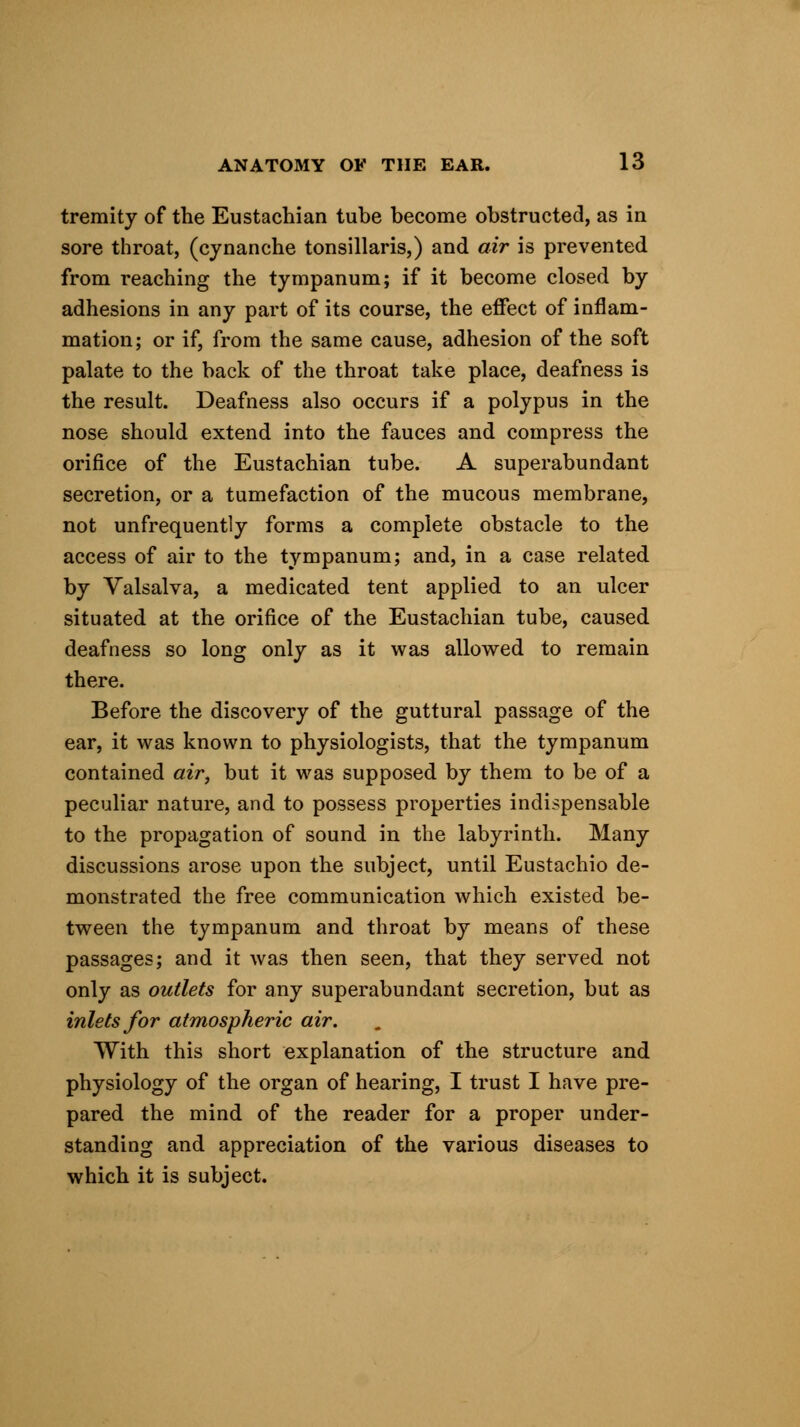 tremity of the Eustachian tube become obstructed, as in sore throat, (cynanche tonsillaris,) and air is prevented from reaching the tympanum; if it become closed by adhesions in any part of its course, the effect of inflam- mation; or if, from the same cause, adhesion of the soft palate to the back of the throat take place, deafness is the result. Deafness also occurs if a polypus in the nose should extend into the fauces and compress the orifice of the Eustachian tube. A superabundant secretion, or a tumefaction of the mucous membrane, not unfrequently forms a complete obstacle to the access of air to the tympanum; and, in a case related by Valsalva, a medicated tent applied to an ulcer situated at the orifice of the Eustachian tube, caused deafness so long only as it was allowed to remain there. Before the discovery of the guttural passage of the ear, it was known to physiologists, that the tympanum contained air, but it was supposed by them to be of a peculiar nature, and to possess properties indispensable to the propagation of sound in the labyrinth. Many discussions arose upon the subject, until Eustachio de- monstrated the free communication which existed be- tween the tympanum and throat by means of these passages; and it was then seen, that they served not only as outlets for any superabundant secretion, but as inlets for atmospheric air. With this short explanation of the structure and physiology of the organ of hearing, I trust I have pre- pared the mind of the reader for a proper under- standing and appreciation of the various diseases to which it is subject.