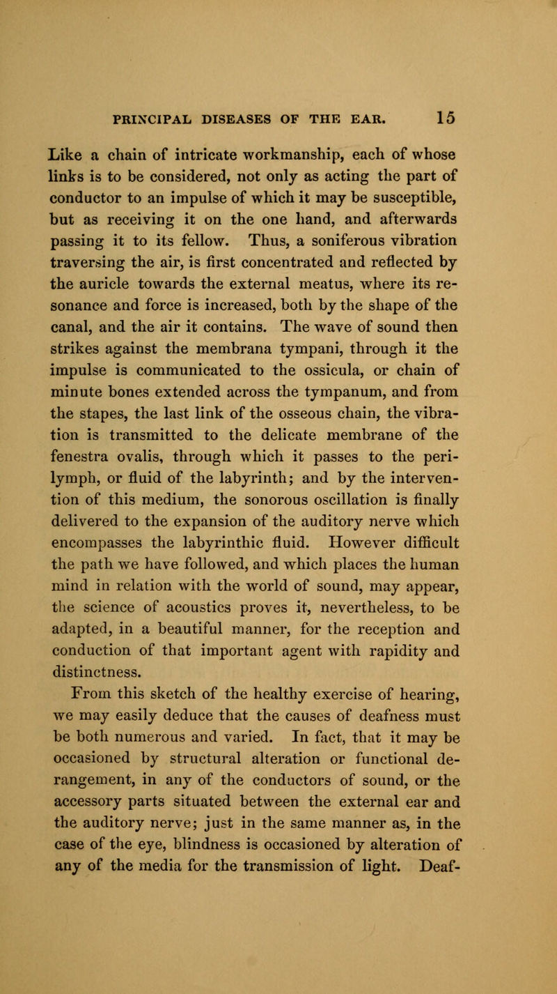 Like a chain of intricate workmanship, each of whose links is to be considered, not only as acting the part of conductor to an impulse of which it may be susceptible, but as receiving it on the one hand, and afterwards passing it to its fellow. Thus, a soniferous vibration traversing the air, is first concentrated and reflected by the auricle towards the external meatus, where its re- sonance and force is increased, both by the shape of the canal, and the air it contains. The wave of sound then strikes against the membrana tympani, through it the impulse is communicated to the ossicula, or chain of minute bones extended across the tympanum, and from the stapes, the last link of the osseous chain, the vibra- tion is transmitted to the delicate membrane of the fenestra ovalis, through which it passes to the peri- lymph, or fluid of the labyrinth; and by the interven- tion of this medium, the sonorous oscillation is finally delivered to the expansion of the auditory nerve which encompasses the labyrinthic fluid. However difficult the path we have followed, and which places the human mind in relation with the world of sound, may appear, the science of acoustics proves it, nevertheless, to be adapted, in a beautiful manner, for the reception and conduction of that important agent with rapidity and distinctness. From this sketch of the healthy exercise of hearing, we may easily deduce that the causes of deafness must be both numerous and varied. In fact, that it may be occasioned by structural alteration or functional de- rangement, in any of the conductors of sound, or the accessory parts situated between the external ear and the auditory nerve; just in the same manner as, in the case of the eye, blindness is occasioned by alteration of any of the media for the transmission of light. Deaf-