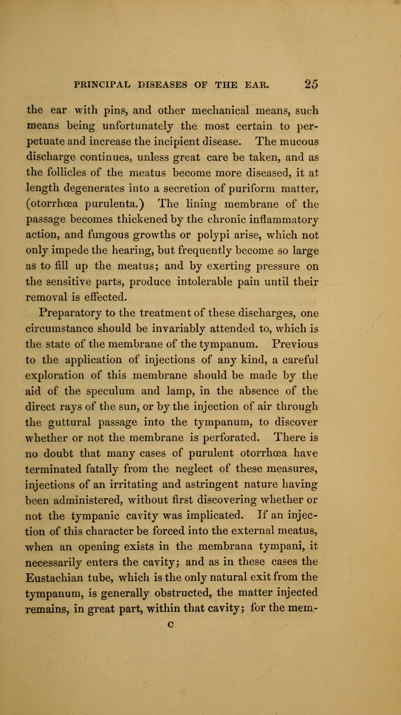 the ear with pins, and other mechanical means, such means being unfortunately the most certain to per- petuate and increase the incipient disease. The mucous discharge continues, unless great care be taken, and as the follicles of the meatus become more diseased, it at length degenerates into a secretion of puriform matter, (otorrhoea purulenta.) The lining membrane of the passage becomes thickened by the chronic inflammatory action, and fungous growths or polypi arise, which not only impede the hearing, but frequently become so large as to fill up the meatus; and by exerting pressure on the sensitive parts, produce intolerable pain until their removal is effected. Preparatory to the treatment of these discharges, one circumstance should be invariably attended to, which is the state of the membrane of the tympanum. Previous to the application of injections of any kind, a careful exploration of this membrane should be made by the aid of the speculum and lamp, in the absence of the direct rays of the sun, or by the injection of air through the guttural passage into the tympanum, to discover whether or not the membrane is perforated. There is no doubt that many cases of purulent otorrhoea have terminated fatally from the neglect of these measures, injections of an irritating and astringent nature having been administered, without first discovering whether or not the tympanic cavity was implicated. If an injec- tion of this character be forced into the external meatus, when an opening exists in the membrana tympani, it necessarily enters the cavity; and as in these cases the Eustachian tube, which is the only natural exit from the tympanum, is generally obstructed, the matter injected remains, in great part, within that cavity; for the mem- c