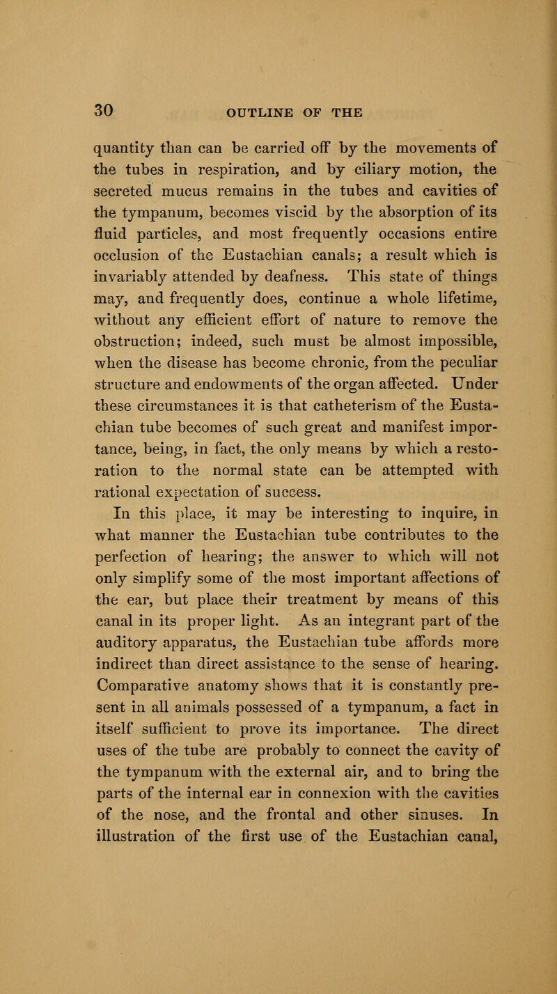 quantity than can be carried off by the movements of the tubes in respiration, and by ciliary motion, the secreted mucus remains in the tubes and cavities of the tympanum, becomes viscid by the absorption of its fluid particles, and most frequently occasions entire occlusion of the Eustachian canals; a result which is invariably attended by deafness. This state of things may, and frequently does, continue a whole lifetime, without any efficient effort of nature to remove the obstruction; indeed, such must be almost impossible, when the disease has become chronic, from the peculiar structure and endowments of the organ affected. Under these circumstances it is that catheterism of the Eusta- chian tube becomes of such great and manifest impor- tance, being, in fact, the only means by which a resto- ration to the normal state can be attempted with rational expectation of success. In this place, it may be interesting to inquire, in what manner the Eustachian tube contributes to the perfection of hearing; the answer to which will not only simplify some of the most important affections of the ear, but place their treatment by means of this canal in its proper light. As an integrant part of the auditory apparatus, the Eustachian tube affords more indirect than direct assistance to the sense of hearing. Comparative anatomy shows that it is constantly pre- sent in all animals possessed of a tympanum, a fact in itself sufficient to prove its importance. The direct uses of the tube are probably to connect the cavity of the tympanum with the external air, and to bring the parts of the internal ear in connexion with the cavities of the nose, and the frontal and other sinuses. In illustration of the first use of the Eustachian canal,