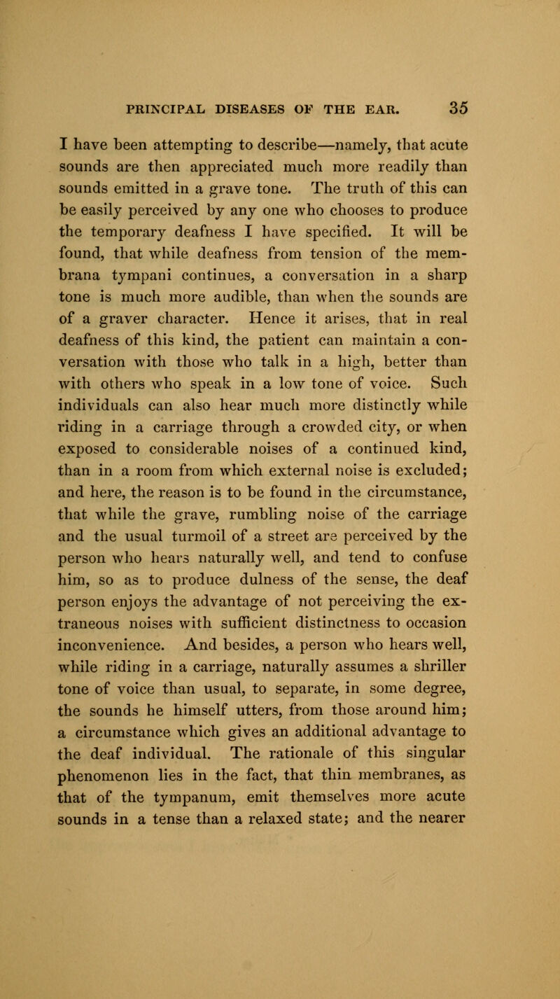 I have been attempting to describe—namely, that acute sounds are then appreciated much more readily than sounds emitted in a grave tone. The truth of this can be easily perceived by any one who chooses to produce the temporary deafness I have specified. It will be found, that while deafness from tension of the mem- brana tympani continues, a conversation in a sharp tone is much more audible, than when the sounds are of a graver character. Hence it arises, that in real deafness of this kind, the patient can maintain a con- versation with those who talk in a high, better than with others who speak in a low tone of voice. Such individuals can also hear much more distinctly while riding in a carriage through a crowded city, or when exposed to considerable noises of a continued kind, than in a room from which external noise is excluded; and here, the reason is to be found in the circumstance, that while the grave, rumbling noise of the carriage and the usual turmoil of a street are perceived by the person who hears naturally well, and tend to confuse him, so as to produce dulness of the sense, the deaf person enjoys the advantage of not perceiving the ex- traneous noises with sufficient distinctness to occasion inconvenience. And besides, a person who hears well, while riding in a carriage, naturally assumes a shriller tone of voice than usual, to separate, in some degree, the sounds he himself utters, from those around him; a circumstance which gives an additional advantage to the deaf individual. The rationale of this singular phenomenon lies in the fact, that thin membranes, as that of the tympanum, emit themselves more acute sounds in a tense than a relaxed state; and the nearer