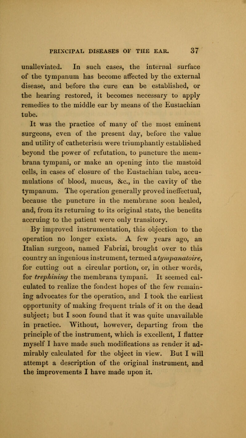 unalleviated. In such cases, the internal surface of the tympanum has become affected by the external disease, and before the cure can be established, or the hearing restored, it becomes necessary to apply remedies to the middle ear by means of the Eustachian tube. It was the practice of many of the most eminent surgeons, even of the present day, before the value and utility of catheterism were triumphantly established beyond the power of refutation, to puncture the mem- brana tympani, or make an opening into the mastoid cells, in cases of closure of the Eustachian tube, accu- mulations of blood, mucus, &c, in the cavity of the tympanum. The operation generally proved ineffectual, because the puncture in the membrane soon healed, and, from its returning to its original state, the benefits accruing to the patient were only transitory. By improved instrumentation, this objection to the operation no longer exists. A few years ago, an Italian surgeon, named Fabrizi, brought over to this country an ingenious instrument, termed atympanatoire, for cutting out a circular portion, or, in other words, for trephining the membrana tympani. It seemed cal- culated to realize the fondest hopes of the few remain- ing advocates for the operation, and I took the earliest opportunity of making frequent trials of it on the dead subject; but I soon found that it was quite unavailable in practice. Without, however, departing from the principle of the instrument, which is excellent, I flatter myself I have made such modifications as render it ad- mirably calculated for the object in view. But I will attempt a description of the original instrument and the improvements I have made upon it.