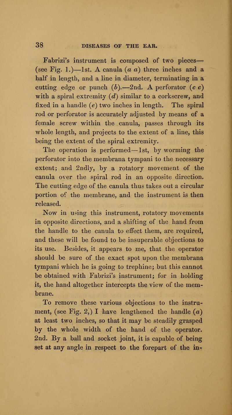 Fabrizi's instrument is composed of two pieces— (see Fig. 1.)—1st. A canula {a a) three inches and a half in length, and a line in diameter, terminating in a cutting edge or punch (b).—2nd. A perforator (c c) with a spiral extremity (d) similar to a corkscrew, and fixed in a handle (e) two inches in length. The spiral rod or perforator is accurately adjusted by means of a female screw within the canula, passes through its whole length, and projects to the extent of a line, this being the extent of the spiral extremity. The operation is performed—1st, by worming the perforator into the membrana tympani to the necessary extent; and 2ndly, by a rotatory movement of the canula over the spiral rod in an opposite direction. The cutting edge of the canula thus takes out a circular portion of the membrane, and the instrument is then released. Now in using this instrument, rotatory movements in opposite directions, and a shifting of the hand from the handle to the canula to effect them, are required, and these will be found to be insuperable objections to its use. Besides, it appears to me, that the operator should be sure of the exact spot upon the membrana tympani which he is going to trephine; but this cannot be obtained with Fabrizi's instrument; for in holding it, the hand altogether intercepts the view of the mem- brane. To remove these various objections to the instru- ment, (see Fig. 2,) I have lengthened the handle (a) at least two inches, so that it may be steadily grasped by the whole width of the hand of the operator. 2nd. By a ball and socket joint, it is capable of being set at any angle in respect to the forepart of the in-