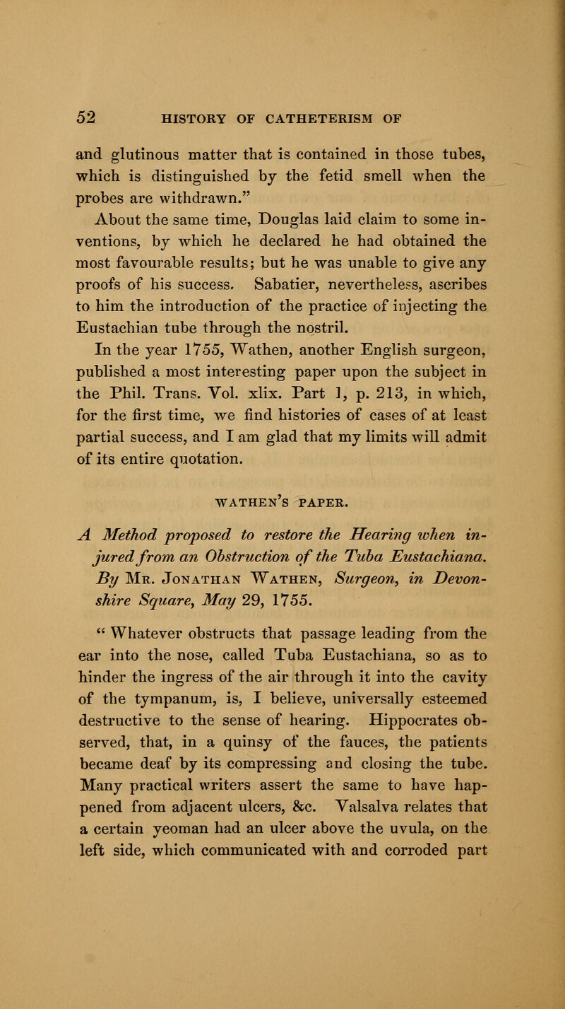 and glutinous matter that is contained in those tubes, which is distinguished by the fetid smell when the probes are withdrawn. About the same time, Douglas laid claim to some in- ventions, by which he declared he had obtained the most favourable results; but he was unable to give any proofs of his success. Sabatier, nevertheless, ascribes to him the introduction of the practice of injecting the Eustachian tube through the nostril. In the year 1755, Wathen, another English surgeon, published a most interesting paper upon the subject in the Phil. Trans. Vol. xlix. Part 1, p. 213, in which, for the first time, we find histories of cases of at least partial success, and I am glad that my limits will admit of its entire quotation. wathen's paper. A Method proposed to restore the Hearing when in- jured from an Obstruction of the Tuba Eustachiana. By Mr. Jonathan Wathen, Surgeon, in Devon- shire Square, May 29, 1755.  Whatever obstructs that passage leading from the ear into the nose, called Tuba Eustachiana, so as to hinder the ingress of the air through it into the cavity of the tympanum, is, I believe, universally esteemed destructive to the sense of hearing. Hippocrates ob- served, that, in a quinsy of the fauces, the patients became deaf by its compressing and closing the tube. Many practical writers assert the same to have hap- pened from adjacent ulcers, &c. Valsalva relates that a certain yeoman had an ulcer above the uvula, on the left side, which communicated with and corroded part