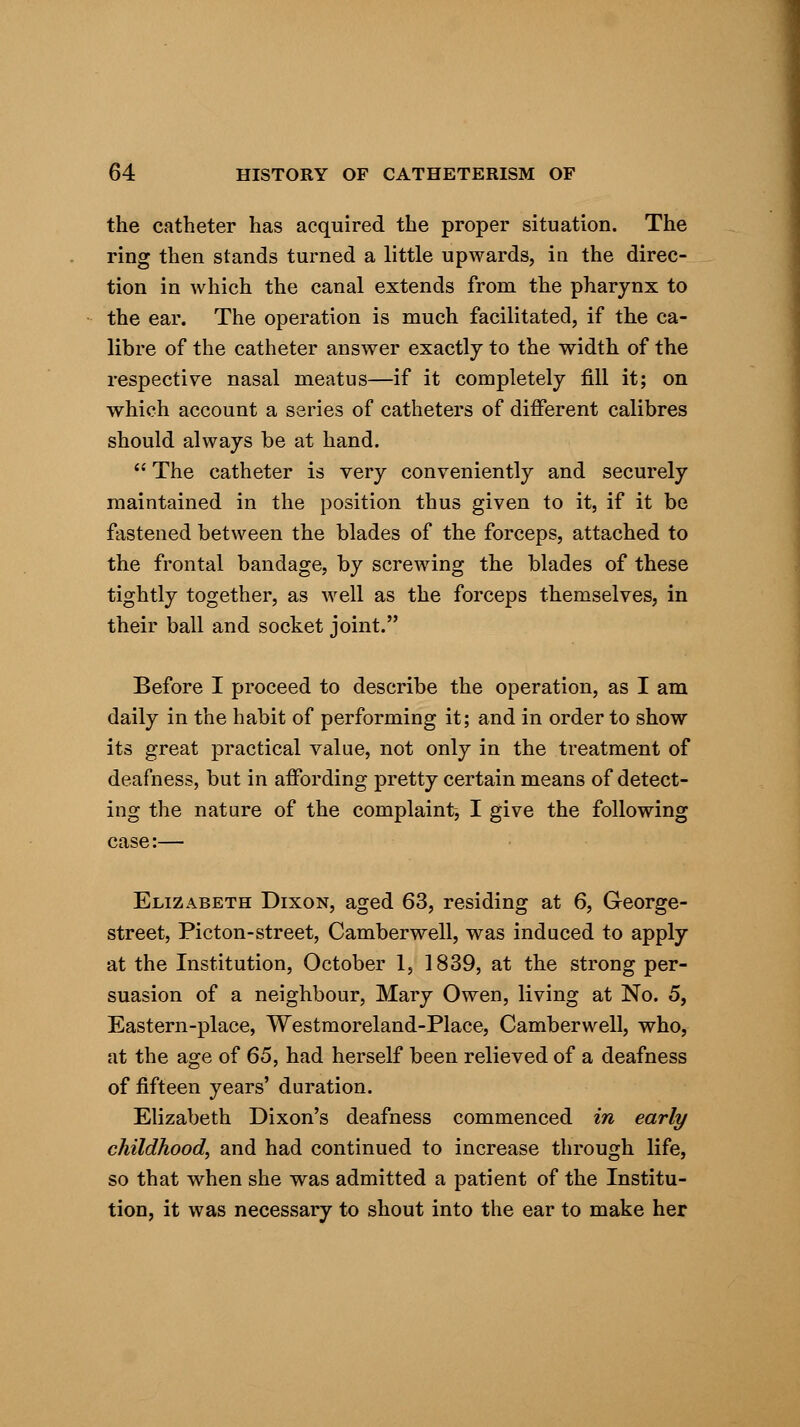 the catheter has acquired the proper situation. The ring then stands turned a little upwards, in the direc- tion in which the canal extends from the pharynx to the ear. The operation is much facilitated, if the ca- libre of the catheter answer exactly to the width of the respective nasal meatus—if it completely fill it; on which account a series of catheters of different calibres should always be at hand.  The catheter is very conveniently and securely maintained in the position thus given to it, if it be fastened between the blades of the forceps, attached to the frontal bandage, by screwing the blades of these tightly together, as well as the forceps themselves, in their ball and socket joint. Before I proceed to describe the operation, as I am daily in the habit of performing it; and in order to show its great practical value, not only in the treatment of deafness, but in affording pretty certain means of detect- ing the nature of the complaint, I give the following case:— Elizabeth Dixon, aged 63, residing at 6, George- street, Picton-street, Camberwell, was induced to apply at the Institution, October 1, 1839, at the strong per- suasion of a neighbour, Mary Owen, living at No. 5, Eastern-place, Westmoreland-Place, Camberwell, who, at the age of 65, had herself been relieved of a deafness of fifteen years' duration. Elizabeth Dixon's deafness commenced in early childhood, and had continued to increase through life, so that when she was admitted a patient of the Institu- tion, it was necessary to shout into the ear to make her