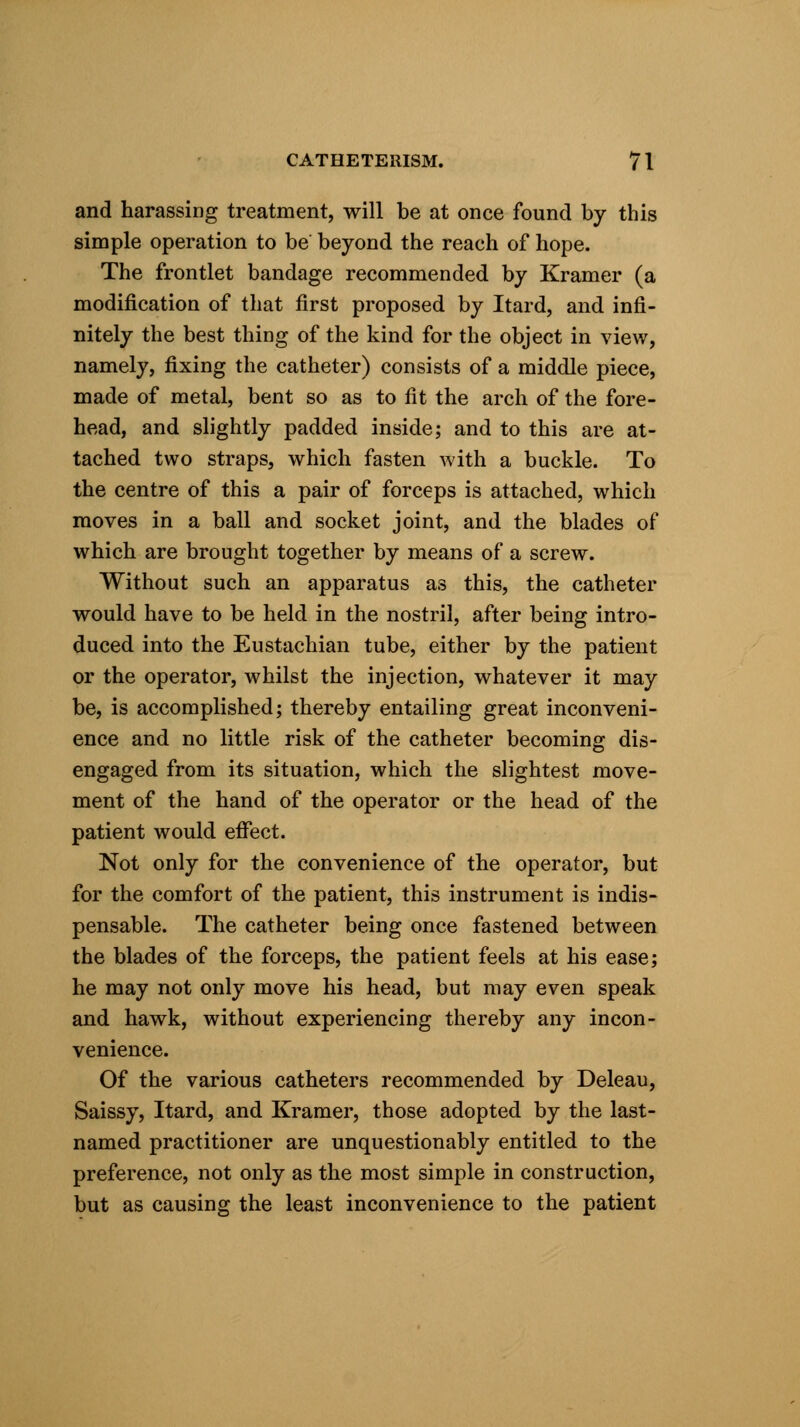 and harassing treatment, will be at once found by this simple operation to be beyond the reach of hope. The frontlet bandage recommended by Kramer (a modification of that first proposed by Itard, and infi- nitely the best thing of the kind for the object in view, namely, fixing the catheter) consists of a middle piece, made of metal, bent so as to fit the arch of the fore- head, and slightly padded inside; and to this are at- tached two straps, which fasten with a buckle. To the centre of this a pair of forceps is attached, which moves in a ball and socket joint, and the blades of which are brought together by means of a screw. Without such an apparatus as this, the catheter would have to be held in the nostril, after being intro- duced into the Eustachian tube, either by the patient or the operator, whilst the injection, whatever it may be, is accomplished; thereby entailing great inconveni- ence and no little risk of the catheter becoming dis- engaged from its situation, which the slightest move- ment of the hand of the operator or the head of the patient would effect. Not only for the convenience of the operator, but for the comfort of the patient, this instrument is indis- pensable. The catheter being once fastened between the blades of the forceps, the patient feels at his ease; he may not only move his head, but may even speak and hawk, without experiencing thereby any incon- venience. Of the various catheters recommended by Deleau, Saissy, Itard, and Kramer, those adopted by the last- named practitioner are unquestionably entitled to the preference, not only as the most simple in construction, but as causing the least inconvenience to the patient