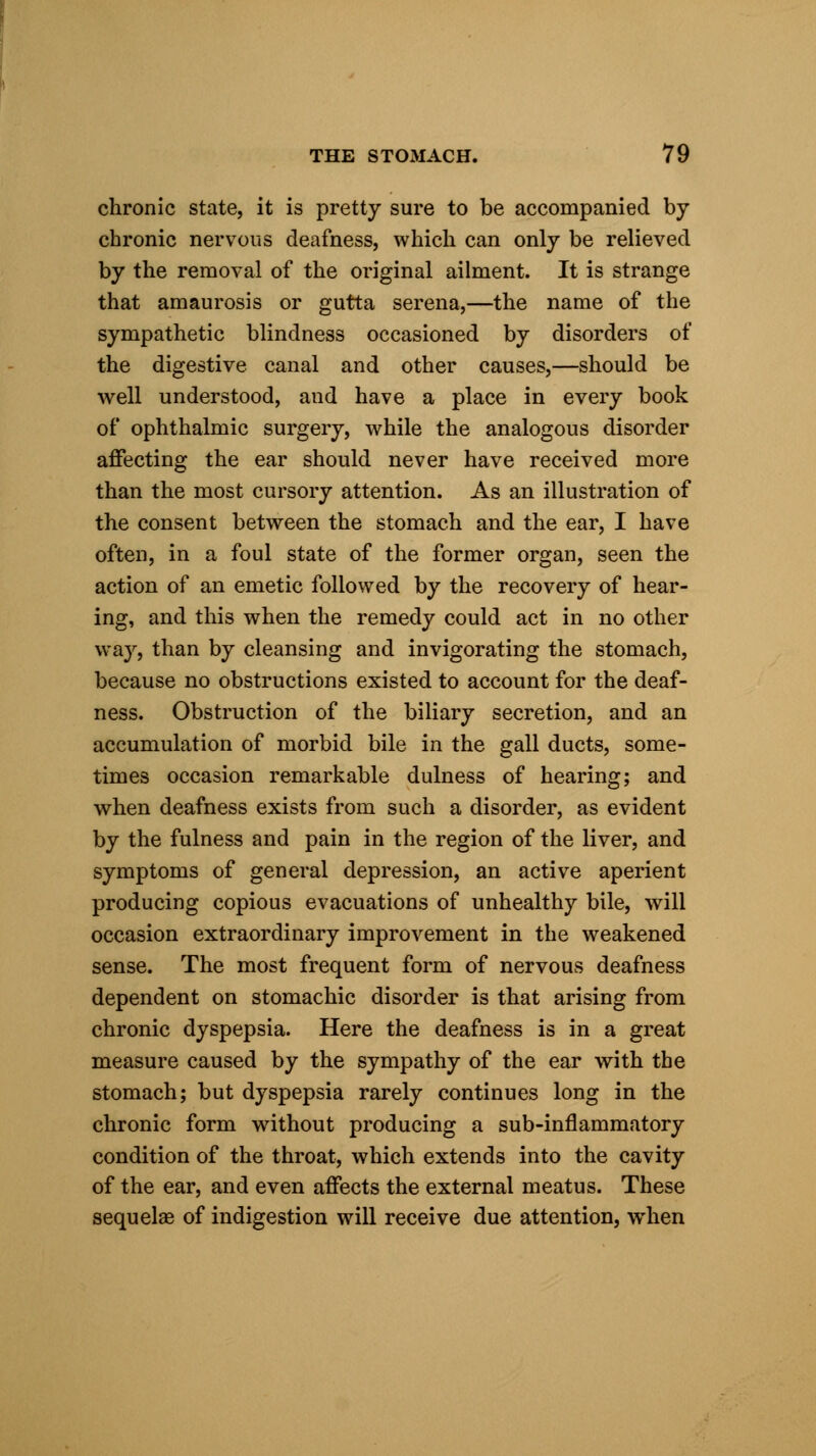 chronic state, it is pretty sure to be accompanied by chronic nervous deafness, which can only be relieved by the removal of the original ailment. It is strange that amaurosis or gutta serena,—the name of the sympathetic blindness occasioned by disorders of the digestive canal and other causes,—should be well understood, and have a place in every book of ophthalmic surgery, while the analogous disorder affecting the ear should never have received more than the most cursory attention. As an illustration of the consent between the stomach and the ear, I have often, in a foul state of the former organ, seen the action of an emetic followed by the recovery of hear- ing, and this when the remedy could act in no other way, than by cleansing and invigorating the stomach, because no obstructions existed to account for the deaf- ness. Obstruction of the biliary secretion, and an accumulation of morbid bile in the gall ducts, some- times occasion remarkable dulness of hearing; and when deafness exists from such a disorder, as evident by the fulness and pain in the region of the liver, and symptoms of general depression, an active aperient producing copious evacuations of unhealthy bile, will occasion extraordinary improvement in the weakened sense. The most frequent form of nervous deafness dependent on stomachic disorder is that arising from chronic dyspepsia. Here the deafness is in a great measure caused by the sympathy of the ear with the stomach; but dyspepsia rarely continues long in the chronic form without producing a sub-inflammatory condition of the throat, which extends into the cavity of the ear, and even affects the external meatus. These sequelae of indigestion will receive due attention, when