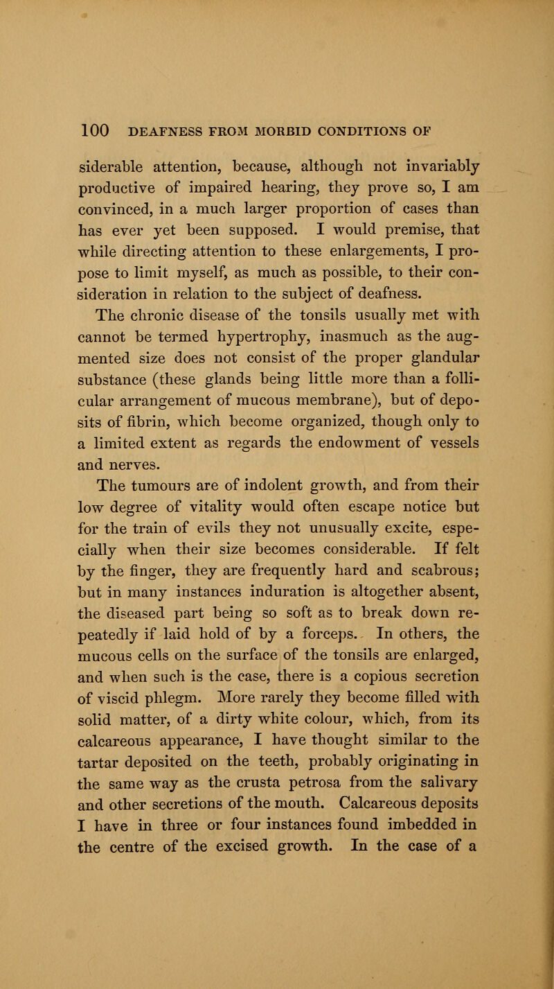 siderable attention, because, although not invariably productive of impaired hearing, they prove so, I am convinced, in a much larger proportion of cases than has ever yet been supposed. I would premise, that while directing attention to these enlargements, I pro- pose to limit myself, as much as possible, to their con- sideration in relation to the subject of deafness. The chronic disease of the tonsils usually met with cannot be termed hypertrophy, inasmuch as the aug- mented size does not consist of the proper glandular substance (these glands being little more than a folli- cular arrangement of mucous membrane), but of depo- sits of fibrin, which become organized, though only to a limited extent as regards the endowment of vessels and nerves. The tumours are of indolent growth, and from their low degree of vitality would often escape notice but for the train of evils they not unusually excite, espe- cially when their size becomes considerable. If felt by the finger, they are frequently hard and scabrous; but in many instances induration is altogether absent, the diseased part being so soft as to break down re- peatedly if laid hold of by a forceps. In others, the mucous cells on the surface of the tonsils are enlarged, and when such is the case, there is a copious secretion of viscid phlegm. More rarely they become filled with solid matter, of a dirty white colour, which, from its calcareous appearance, I have thought similar to the tartar deposited on the teeth, probably originating in the same way as the crusta petrosa from the salivary and other secretions of the mouth. Calcareous deposits I have in three or four instances found imbedded in the centre of the excised growth. In the case of a