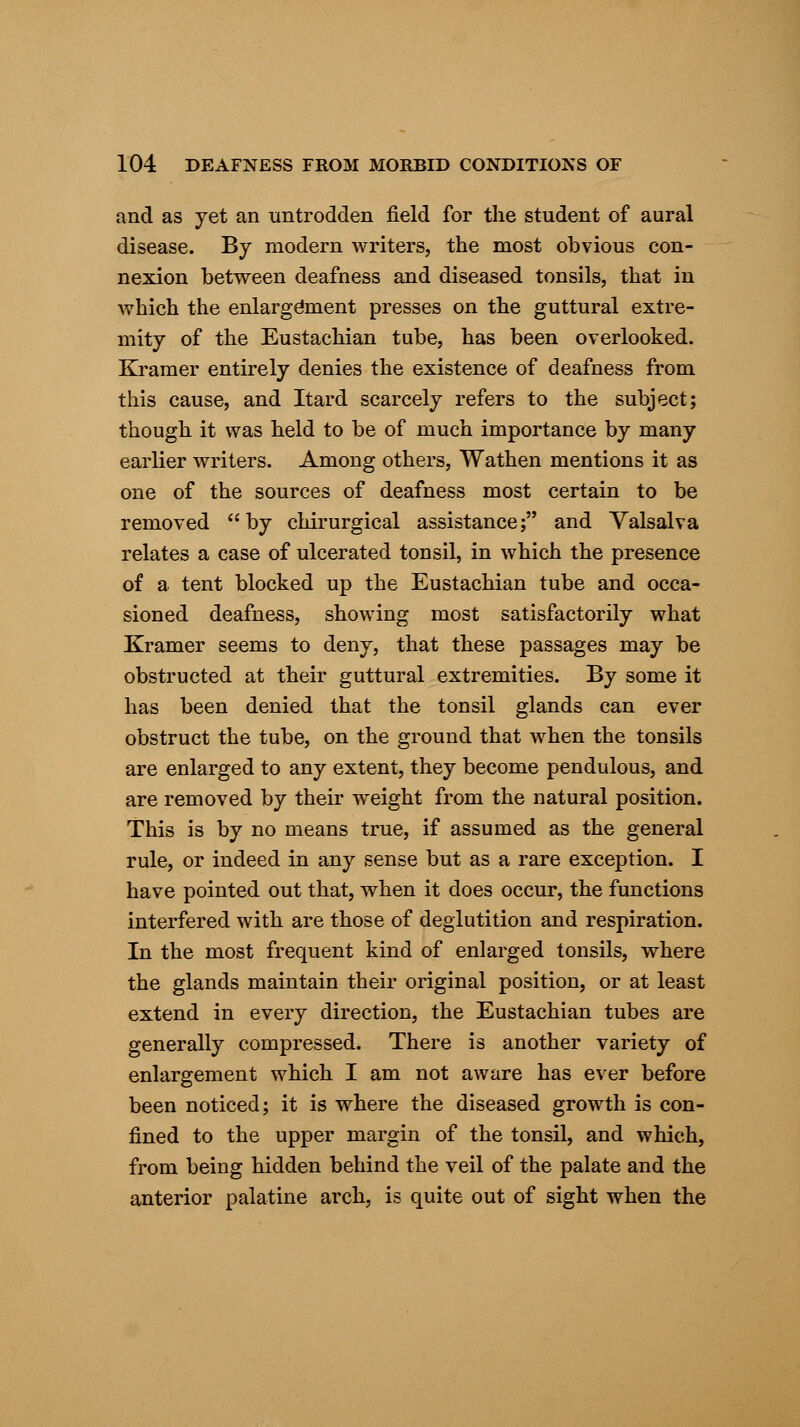 and as yet an untrodden field for the student of aural disease. By modern writers, the most obvious con- nexion between deafness and diseased tonsils, that in which the enlargement presses on the guttural extre- mity of the Eustachian tube, has been overlooked. Kramer entirely denies the existence of deafness from this cause, and Itard scarcely refers to the subject; though it was held to be of much importance by many earlier writers. Among others, Wathen mentions it as one of the sources of deafness most certain to be removed by chirurgical assistance; and Valsalva relates a case of ulcerated tonsil, in which the presence of a tent blocked up the Eustachian tube and occa- sioned deafness, showing most satisfactorily what Kramer seems to deny, that these passages may be obstructed at their guttural extremities. By some it has been denied that the tonsil glands can ever obstruct the tube, on the ground that when the tonsils are enlarged to any extent, they become pendulous, and are removed by their weight from the natural position. This is by no means true, if assumed as the general rule, or indeed in any sense but as a rare exception. I have pointed out that, when it does occur, the functions interfered with are those of deglutition and respiration. In the most frequent kind of enlarged tonsils, where the glands maintain their original position, or at least extend in every direction, the Eustachian tubes are generally compressed. There is another variety of enlargement which I am not aware has ever before been noticed; it is where the diseased growth is con- fined to the upper margin of the tonsil, and which, from being hidden behind the veil of the palate and the anterior palatine arch, is quite out of sight when the