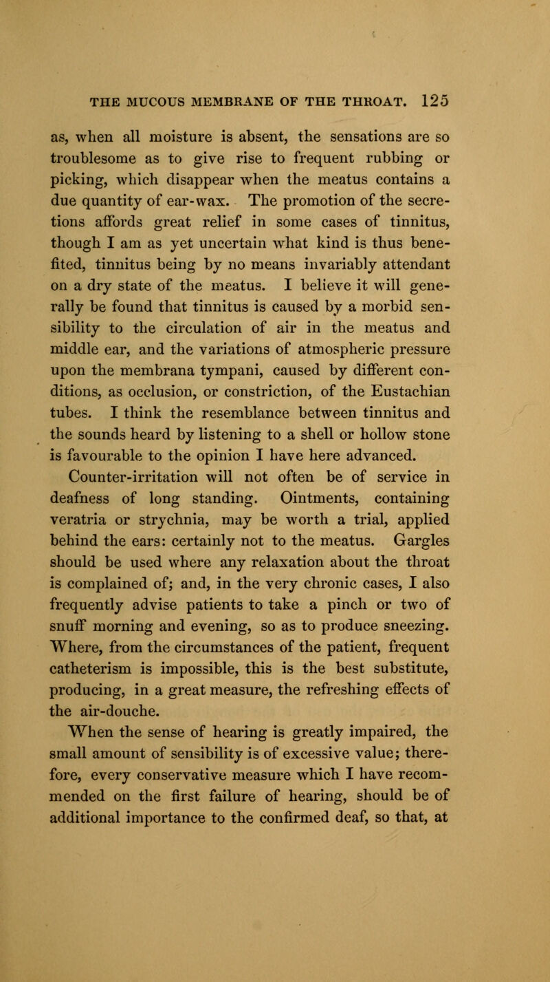 as, when all moisture is absent, the sensations are so troublesome as to give rise to frequent rubbing or picking, which disappear when the meatus contains a due quantity of ear-wax. The promotion of the secre- tions affords great relief in some cases of tinnitus, though I am as yet uncertain what kind is thus bene- fited, tinnitus being by no means invariably attendant on a dry state of the meatus. I believe it will gene- rally be found that tinnitus is caused by a morbid sen- sibility to the circulation of air in the meatus and middle ear, and the variations of atmospheric pressure upon the membrana tympani, caused by different con- ditions, as occlusion, or constriction, of the Eustachian tubes. I think the resemblance between tinnitus and the sounds heard by listening to a shell or hollow stone is favourable to the opinion I have here advanced. Counter-irritation will not often be of service in deafness of long standing. Ointments, containing veratria or strychnia, may be worth a trial, applied behind the ears: certainly not to the meatus. Gargles should be used where any relaxation about the throat is complained of; and, in the very chronic cases, I also frequently advise patients to take a pinch or two of snuff morning and evening, so as to produce sneezing. Where, from the circumstances of the patient, frequent catheterism is impossible, this is the best substitute, producing, in a great measure, the refreshing effects of the air-douche. When the sense of hearing is greatly impaired, the small amount of sensibility is of excessive value; there- fore, every conservative measure which I have recom- mended on the first failure of hearing, should be of additional importance to the confirmed deaf, so that, at