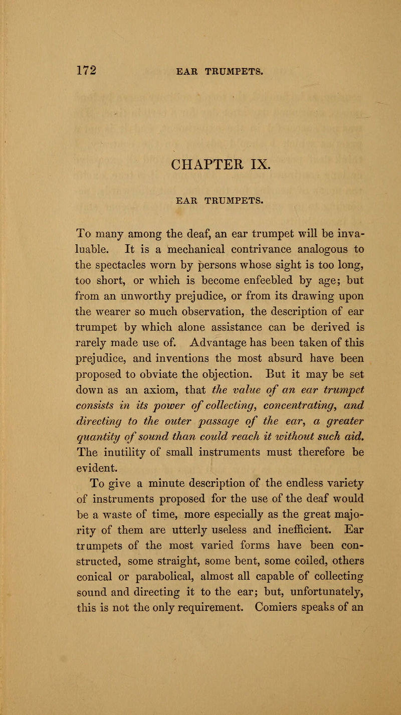 CHAPTER IX. EAR TRUMPETS. To many among the deaf, an ear trumpet will be inva- luable. It is a mechanical contrivance analogous to the spectacles worn by persons whose sight is too long, too short, or which is become enfeebled by age; but from an unworthy prejudice, or from its drawing upon the wearer so much observation, the description of ear trumpet by which alone assistance can be derived is rarely made use of. Advantage has been taken of this prejudice, and inventions the most absurd have been proposed to obviate the objection. But it may be set down as an axiom, that the value of an ear trumpet consists in its power of collecting, concentrating, and directing to the outer passage of the ear, a greater quantity of sound than could reach it ivithout such aid. The inutility of small instruments must therefore be evident. To give a minute description of the endless variety of instruments proposed for the use of the deaf would be a waste of time, more especially as the great majo- rity of them are utterly useless and inefficient. Ear trumpets of the most varied forms have been con- structed, some straight, some bent, some coiled, others conical or parabolical, almost all capable of collecting sound and directing it to the ear; but, unfortunately, this is not the only requirement. Comiers speaks of an