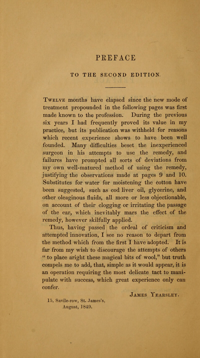 PREFACE TO THE SECOND EDITION. Twelve months have elapsed since the new mode of treatment propounded in the following pages was first made known to the profession. During the previous six years I had frequently proved its value in my practice, but its publication was withheld for reasons which recent experience shows to have been well founded. Many difficulties beset the inexperienced surgeon in his attempts to use the remedy, and failures have prompted all sorts of deviations from my own well-matured method of using the remedy, justifying the observations made at pages 9 and 10. Substitutes for water for moistening the cotton have been suggested, such as cod liver oil, glycerine, and other oleaginous fluids, all more or less objectionable, on account of their clogging or irritating the passage of the ear,, which inevitably mars the effect of the remedy, however skilfully applied. Thus, having passed the ordeal of criticism and attempted innovation, I see no reason to depart from the method which from the first I have adopted. It is far from my wish to discourage the attempts of others  to place aright these magical bits of wool, but truth compels me to add, that, simple as it would appear, it is an operation requiring the most delicate tact to mani- pulate with success, which great experience only can confer. James Yearsley. 15, Savile-row, St. James's, August, 1849,