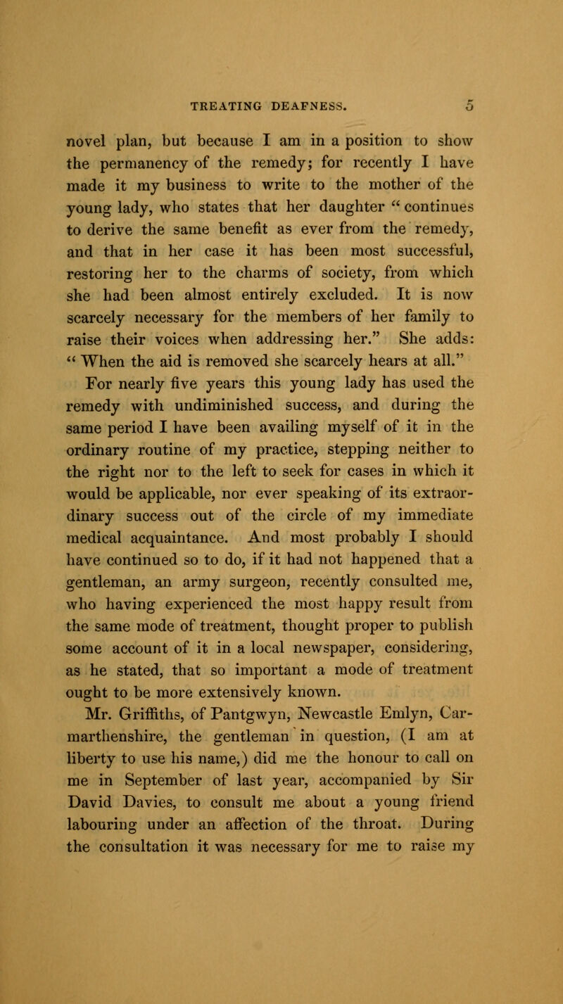 novel plan, but because I am in a position to show the permanency of the remedy; for recently I have made it my business to write to the mother of* the young lady, who states that her daughter  continues to derive the same benefit as ever from the remedy, and that in her case it has been most successful, restoring her to the charms of society, from which she had been almost entirely excluded. It is now scarcely necessary for the members of her family to raise their voices when addressing her. She adds:  When the aid is removed she scarcely hears at all. For nearly five years this young lady has used the remedy with undiminished success, and during the same period I have been availing myself of it in the ordinary routine of my practice, stepping neither to the right nor to the left to seek for cases in which it would be applicable, nor ever speaking of its extraor- dinary success out of the circle of my immediate medical acquaintance. And most probably I should have continued so to do, if it had not happened that a gentleman, an army surgeon, recently consulted me, who having experienced the most happy result from the same mode of treatment, thought proper to publish some account of it in a local newspaper, considering, as he stated, that so important a mode of treatment ought to be more extensively known. Mr. Griffiths, of Pantgwyn, Newcastle Emlyn, Car- marthenshire, the gentleman in question, (I am at liberty to use his name,) did me the honour to call on me in September of last year, accompanied by Sir David Davies, to consult me about a young friend labouring under an affection of the throat. During the consultation it was necessary for me to raise my