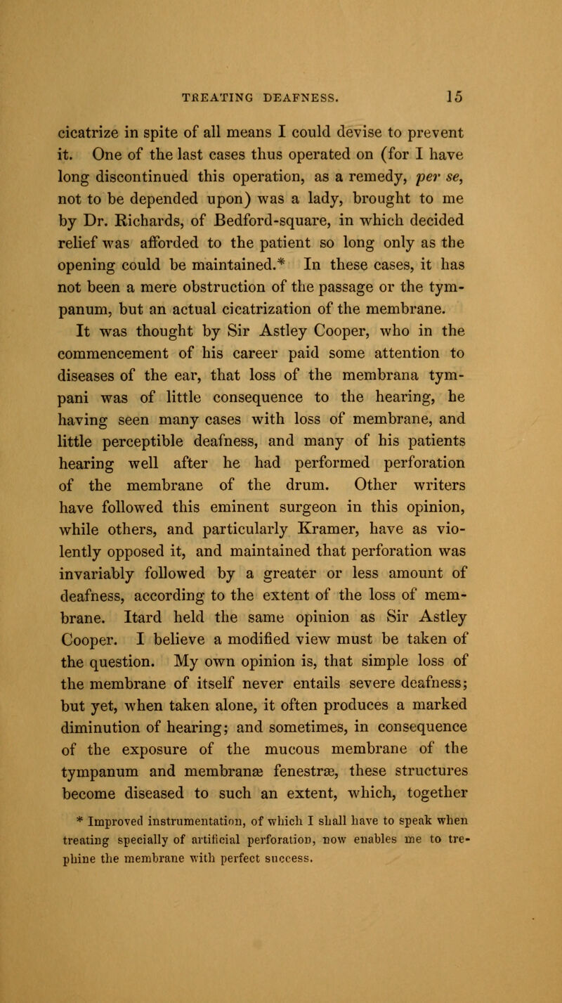 cicatrize in spite of all means I could devise to prevent it. One of the last cases thus operated on (for I have long discontinued this operation, as a remedy, per se, not to be depended upon) was a lady, brought to me by Dr. Richards, of Bedford-square, in which decided relief was afforded to the patient so long only as the opening could be maintained.* In these cases, it has not been a mere obstruction of the passage or the tym- panum, but an actual cicatrization of the membrane. It was thought by Sir Astley Cooper, who in the commencement of his career paid some attention to diseases of the ear, that loss of the membrana tym- pani was of little consequence to the hearing, he having seen many cases with loss of membrane, and little perceptible deafness, and many of his patients hearing well after he had performed perforation of the membrane of the drum. Other writers have followed this eminent surgeon in this opinion, while others, and particularly Kramer, have as vio- lently opposed it, and maintained that perforation was invariably followed by a greater or less amount of deafness, according to the extent of the loss of mem- brane. Itard held the same opinion as Sir Astley Cooper. I believe a modified view must be taken of the question. My own opinion is, that simple loss of the membrane of itself never entails severe deafness; but yet, when taken alone, it often produces a marked diminution of hearing; and sometimes, in consequence of the exposure of the mucous membrane of the tympanum and membranse fenestra}, these structures become diseased to such an extent, which, together * Improved instrumentation, of which I shall have to speak when treating specially of artificial perforation, now enables me to tre- phine the membrane with perfect success.