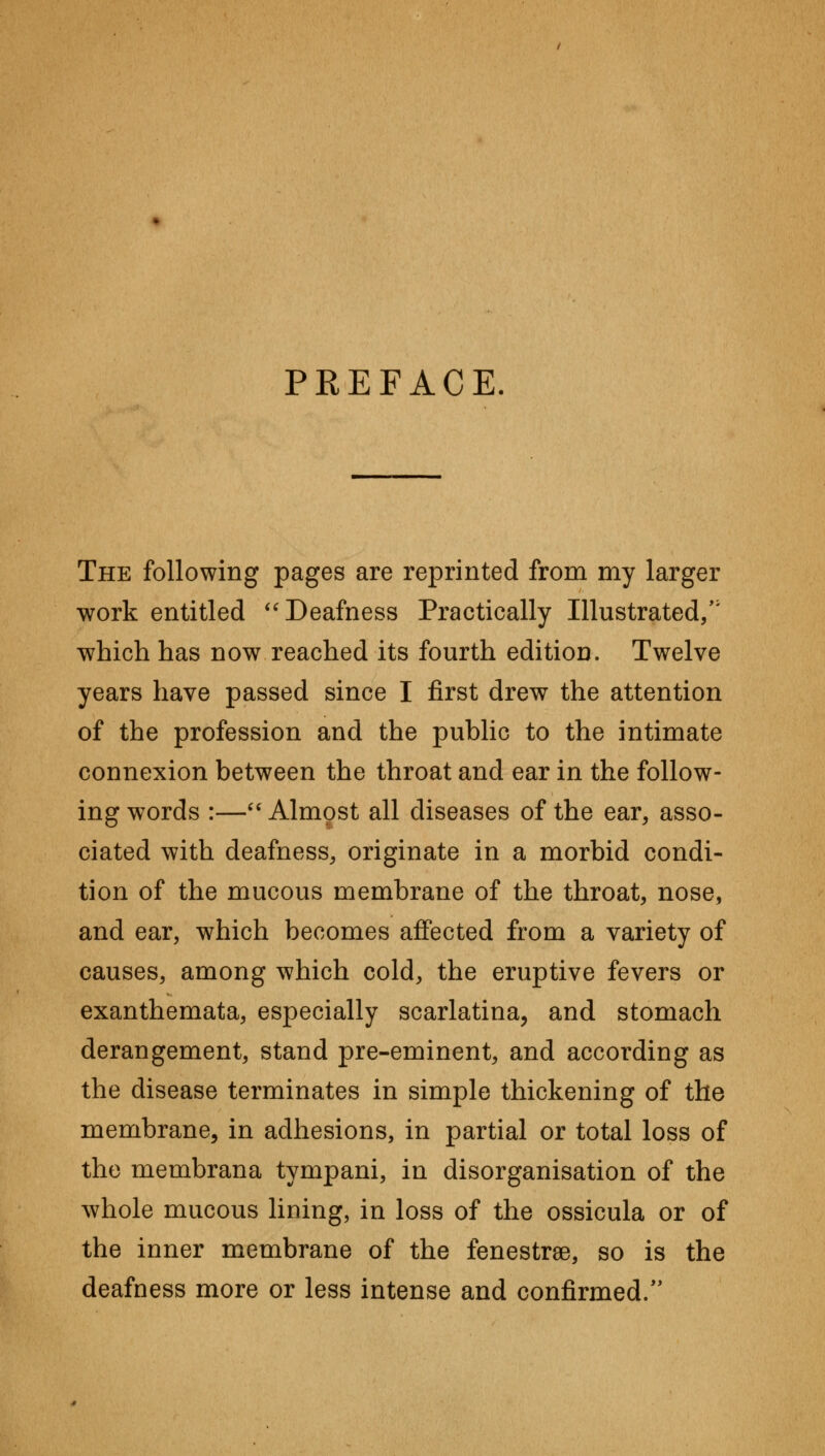 PREFACE The following pages are reprinted from my larger work entitled Deafness Practically Illustrated/' which has now reached its fourth edition. Twelve years have passed since I first drew the attention of the profession and the public to the intimate connexion between the throat and ear in the follow- ing words :— Almost all diseases of the ear, asso- ciated with deafness, originate in a morbid condi- tion of the mucous membrane of the throat, nose, and ear, which becomes affected from a variety of causes, among which cold, the eruptive fevers or exanthemata, especially scarlatina, and stomach derangement, stand pre-eminent, and according as the disease terminates in simple thickening of the membrane, in adhesions, in partial or total loss of the membrana tympani, in disorganisation of the whole mucous lining, in loss of the ossicula or of the inner membrane of the fenestra, so is the deafness more or less intense and confirmed/'