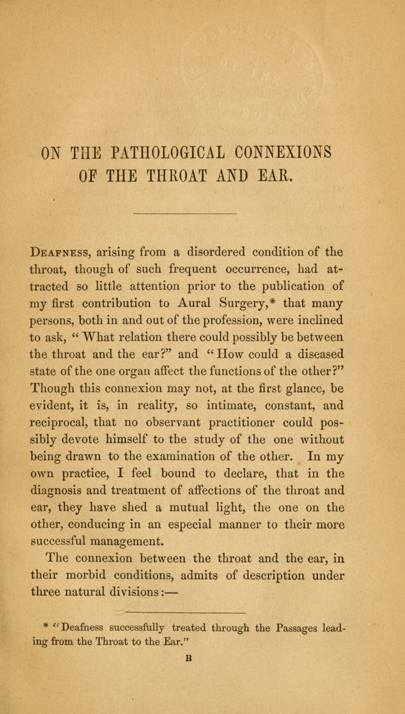 ON THE PATHOLOGICAL CONNEXIONS OF THE THROAT AND EAR. Deafness, arising from a disordered condition of the throat, though of such frequent occurrence, had at- tracted so little attention prior to the publication of my first contribution to Aural Surgery,* that many persons, both in and out of the profession, were inclined to ask,  What relation there could possibly be between the throat and the ear? and  How could a diseased state of the one organ affect the functions of the other? Though this connexion may not, at the first glance, be evident, it is, in reality, so intimate, constant, and reciprocal, that no observant practitioner could pos- sibly devote himself to the study of the one without being drawn to the examination of the other. In my own practice, I feel bound to declare, that in the diagnosis and treatment of affections of the throat and ear, they have shed a mutual light, the one on the other, conducing in an especial manner to their more successful management. The connexion between the throat and the ear, in their morbid conditions, admits of description under three natural divisions:— * Deafness successfully treated through the Passages lead- ing from the Throat to the Ear. B