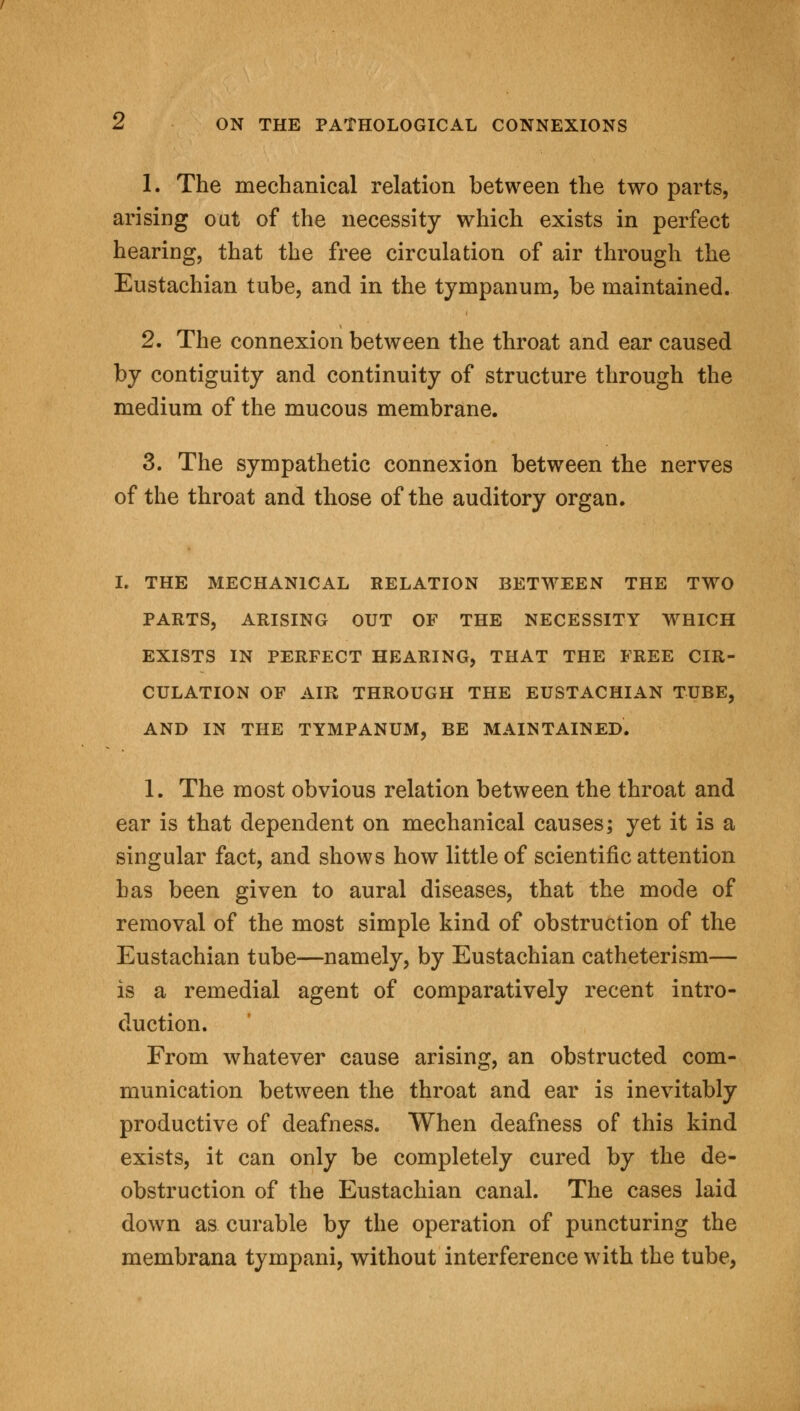 1. The mechanical relation between the two parts, arisiDg out of the necessity which exists in perfect hearing, that the free circulation of air through the Eustachian tube, and in the tympanum, be maintained. 2. The connexion between the throat and ear caused by contiguity and continuity of structure through the medium of the mucous membrane. 3. The sympathetic connexion between the nerves of the throat and those of the auditory organ. I. THE MECHANICAL RELATION BETWEEN THE TWO PARTS, ARISING OUT OF THE NECESSITY WHICH EXISTS IN PERFECT HEARING, THAT THE FREE CIR- CULATION OF AIR THROUGH THE EUSTACHIAN TUBE, AND IN THE TYMPANUM, BE MAINTAINED. 1. The most obvious relation between the throat and ear is that dependent on mechanical causes; yet it is a singular fact, and shows how little of scientific attention has been given to aural diseases, that the mode of removal of the most simple kind of obstruction of the Eustachian tube—namely, by Eustachian catheterism— is a remedial agent of comparatively recent intro- duction. From whatever cause arising, an obstructed com- munication between the throat and ear is inevitably productive of deafness. When deafness of this kind exists, it can only be completely cured by the de- obstruction of the Eustachian canal. The cases laid down as curable by the operation of puncturing the membrana tympani, without interference with the tube,