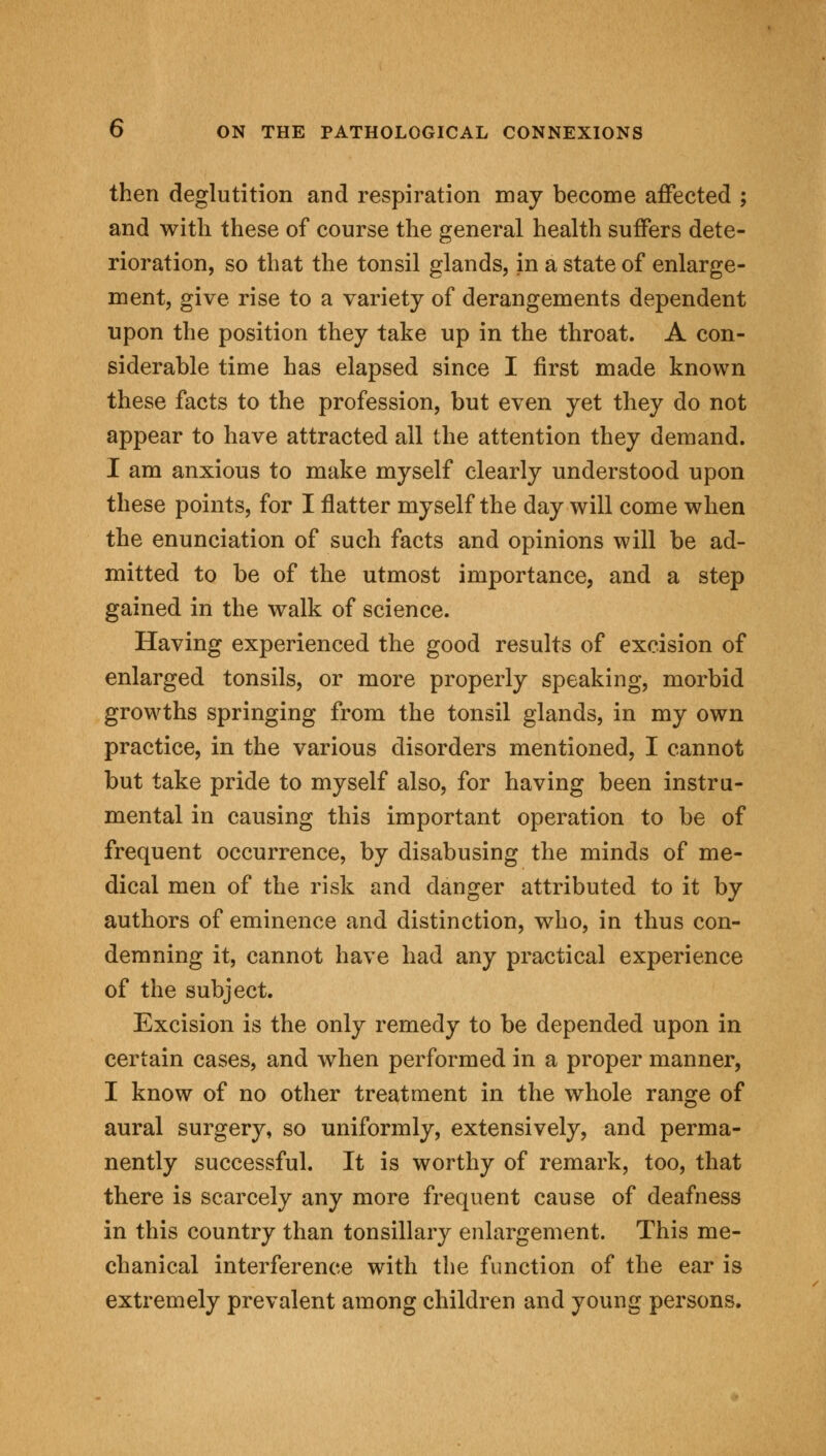 then deglutition and respiration may become affected ; and with these of course the general health suffers dete- rioration, so that the tonsil glands, in a state of enlarge- ment, give rise to a variety of derangements dependent upon the position they take up in the throat. A con- siderable time has elapsed since I first made known these facts to the profession, but even yet they do not appear to have attracted all the attention they demand. 1 am anxious to make myself clearly understood upon these points, for I flatter myself the day will come when the enunciation of such facts and opinions will be ad- mitted to be of the utmost importance, and a step gained in the walk of science. Having experienced the good results of excision of enlarged tonsils, or more properly speaking, morbid growths springing from the tonsil glands, in my own practice, in the various disorders mentioned, I cannot but take pride to myself also, for having been instru- mental in causing this important operation to be of frequent occurrence, by disabusing the minds of me- dical men of the risk and danger attributed to it by authors of eminence and distinction, who, in thus con- demning it, cannot have had any practical experience of the subject. Excision is the only remedy to be depended upon in certain cases, and when performed in a proper manner, I know of no other treatment in the whole range of aural surgery, so uniformly, extensively, and perma- nently successful. It is worthy of remark, too, that there is scarcely any more frequent cause of deafness in this country than tonsillary enlargement. This me- chanical interference with the function of the ear is extremely prevalent among children and young persons.