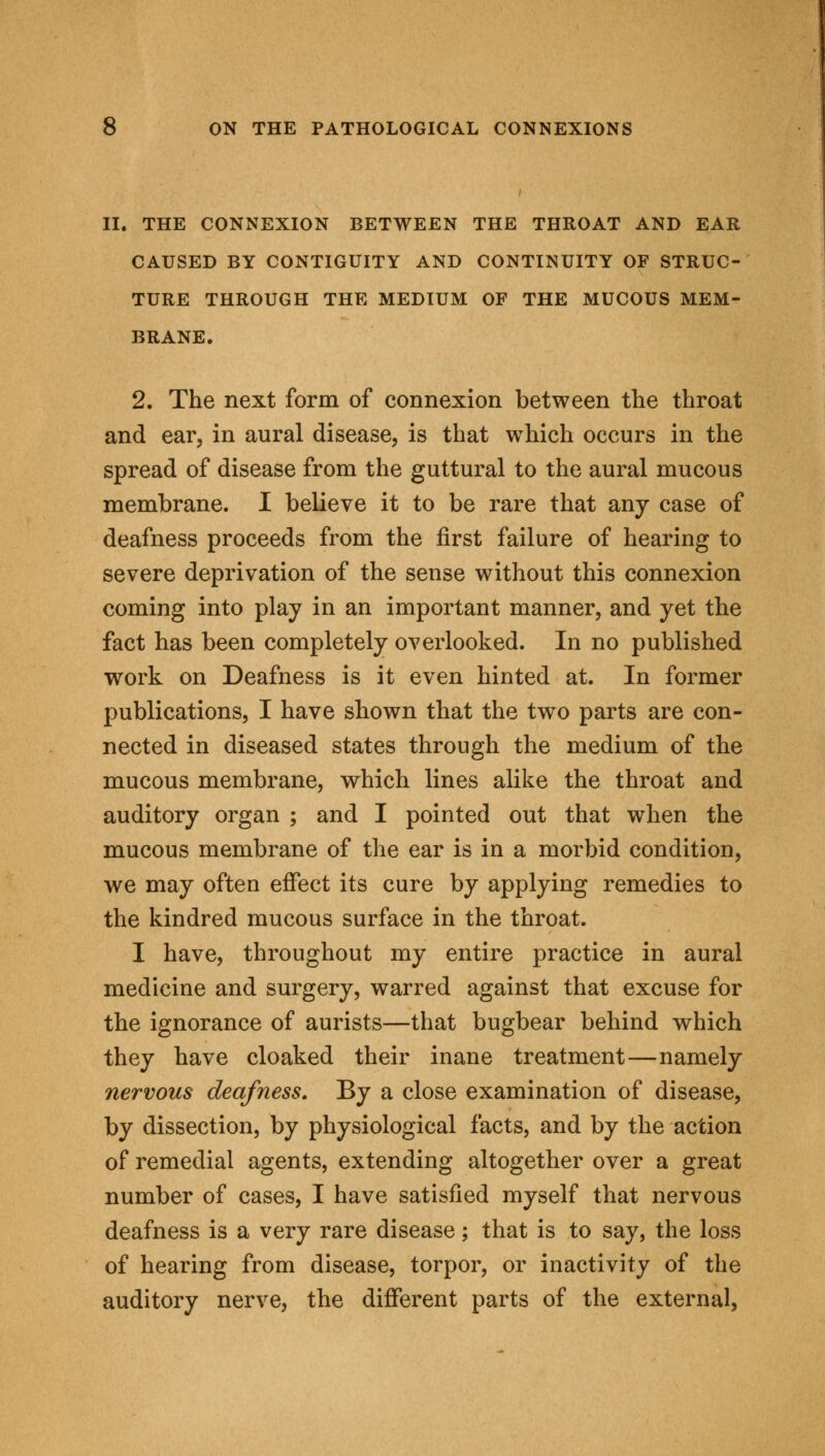 II. THE CONNEXION BETWEEN THE THROAT AND EAR CAUSED BY CONTIGUITY AND CONTINUITY OF STRUC- TURE THROUGH THE MEDIUM OF THE MUCOUS MEM- BRANE. 2. The next form of connexion between the throat and ear, in aural disease, is that which occurs in the spread of disease from the guttural to the aural mucous membrane. I believe it to be rare that any case of deafness proceeds from the first failure of hearing to severe deprivation of the sense without this connexion coming into play in an important manner, and yet the fact has been completely overlooked. In no published work on Deafness is it even hinted at. In former publications, I have shown that the two parts are con- nected in diseased states through the medium of the mucous membrane, which lines alike the throat and auditory organ ; and I pointed out that when the mucous membrane of the ear is in a morbid condition, we may often effect its cure by applying remedies to the kindred mucous surface in the throat. I have, throughout my entire practice in aural medicine and surgery, warred against that excuse for the ignorance of aurists—that bugbear behind which they have cloaked their inane treatment—namely nervous deafness. By a close examination of disease, by dissection, by physiological facts, and by the action of remedial agents, extending altogether over a great number of cases, I have satisfied myself that nervous deafness is a very rare disease; that is to say, the loss of hearing from disease, torpor, or inactivity of the auditory nerve, the different parts of the external,