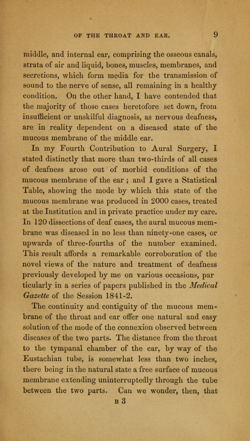 middle, and internal ear, comprising the osseous canals, strata of air and liquid, bones, muscles, membranes, and secretions, which form media for the transmission of sound to the nerve of sense, all remaining in a healthy condition. On the other hand, I have contended that the majority of those cases heretofore set down, from insufficient or unskilful diagnosis, as nervous deafness, are in reality dependent on a diseased state of the mucous membrane of the middle ear. In my Fourth Contribution to Aural Surgery, I stated distinctly that more than two-thirds of all cases of deafness arose out of morbid conditions of the mucous membrane of the ear ; and I gave a Statistical Table, showing the mode by which this state of the mucous membrane was produced in 2000 cases, treated at the Institution and in private practice under my care. In 120 dissections of deaf cases, the aural mucous mem- brane was diseased in no less than ninety-one cases, or upwards of three-fourths of the number examined. This result affords a remarkable corroboration of the novel views of the nature and treatment of deafness previously developed by me on various occasions, par ticularly in a series of papers published in the Medical Gazette of the Session 1841-2. The continuity and contiguity of the mucous mem- brane of the throat and ear offer one natural and easy solution of the mode of the connexion observed between diseases of the two parts. The distance from the throat to the tympanal chamber of the ear, by way of the Eustachian tube, is somewhat less than two inches, there being in the natural state a free surface of mucous membrane extending uninterruptedly through the tube between the two parts. Can we wronder, then, that b3