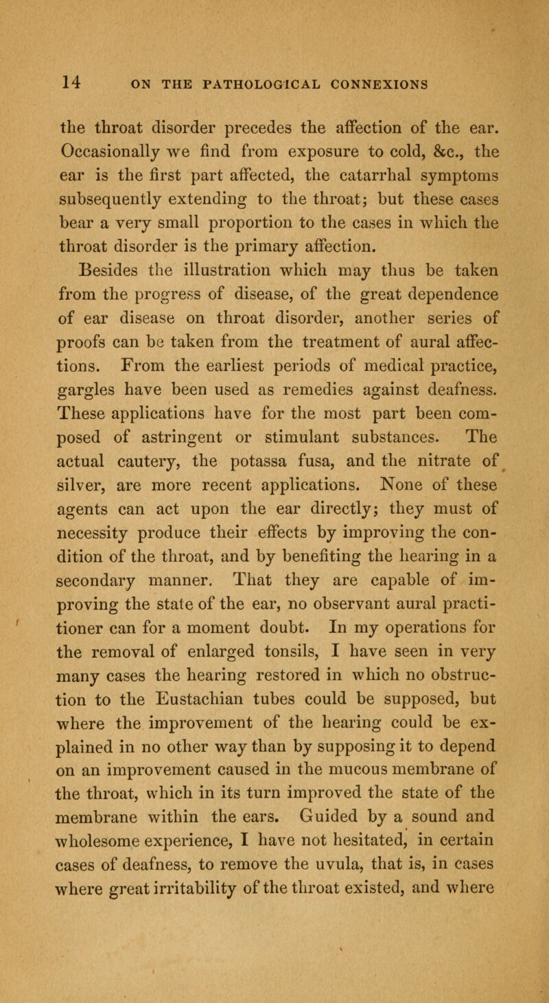 the throat disorder precedes the affection of the ear. Occasionally we find from exposure to cold, &c, the ear is the first part affected, the catarrhal symptoms subsequently extending to the throat; but these cases bear a very small proportion to the cases in which the throat disorder is the primary affection. Besides the illustration which may thus be taken from the progress of disease, of the great dependence of ear disease on throat disorder, another series of proofs can be taken from the treatment of aural affec- tions. From the earliest periods of medical practice, gargles have been used as remedies against deafness. These applications have for the most part been com- posed of astringent or stimulant substances. The actual cautery, the potassa fusa, and the nitrate of silver, are more recent applications. None of these agents can act upon the ear directly; they must of necessity produce their effects by improving the con- dition of the throat, and by benefiting the hearing in a secondary manner. That they are capable of im- proving the state of the ear, no observant aural practi- tioner can for a moment doubt. In my operations for the removal of enlarged tonsils, I have seen in very many cases the hearing restored in which no obstruc- tion to the Eustachian tubes could be supposed, but where the improvement of the hearing could be ex- plained in no other way than by supposing it to depend on an improvement caused in the mucous membrane of the throat, which in its turn improved the state of the membrane within the ears. Guided by a sound and wholesome experience, I have not hesitated, in certain cases of deafness, to remove the uvula, that is, in cases where great irritability of the throat existed, and where