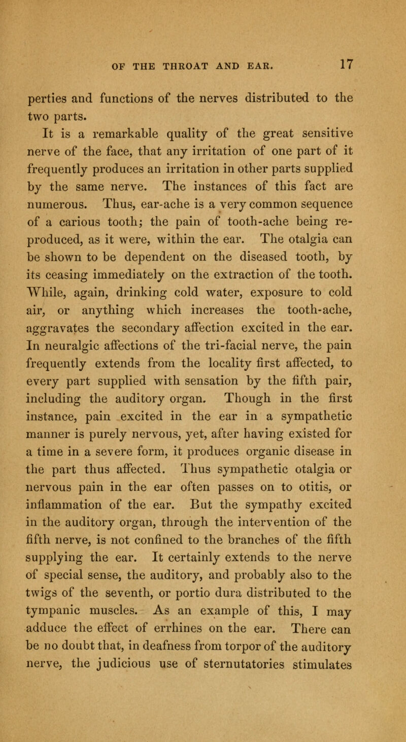 perties and functions of the nerves distributed to the two parts. It is a remarkable quality of the great sensitive nerve of the face, that any irritation of one part of it frequently produces an irritation in other parts supplied by the same nerve. The instances of this fact are numerous. Thus, ear-ache is a very common sequence of a carious tooth; the pain of tooth-ache being re- produced, as it were, within the ear. The otalgia can be shown to be dependent on the diseased tooth, by its ceasing immediately on the extraction of the tooth. While, again, drinking cold water, exposure to cold air, or anything which increases the tooth-ache, aggravates the secondary affection excited in the ear. In neuralgic affections of the tri-facial nerve, the pain frequently extends from the locality first affected, to every part supplied with sensation by the fifth pair, including the auditory organ. Though in the first instance, pain excited in the ear in a sympathetic manner is purely nervous, yet, after having existed for a time in a severe form, it produces organic disease in the part thus affected. Thus sympathetic otalgia or nervous pain in the ear often passes on to otitis, or inflammation of the ear. But the sympathy excited in the auditory organ, through the intervention of the fifth nerve, is not confined to the branches of the fifth supplying the ear. It certainly extends to the nerve of special sense, the auditory, and probably also to the twigs of the seventh, or portio dura distributed to the tympanic muscles. As an example of this, I may adduce the effect of errhines on the ear. There can be no doubt that, in deafness from torpor of the auditory nerve, the judicious use of sternutatories stimulates