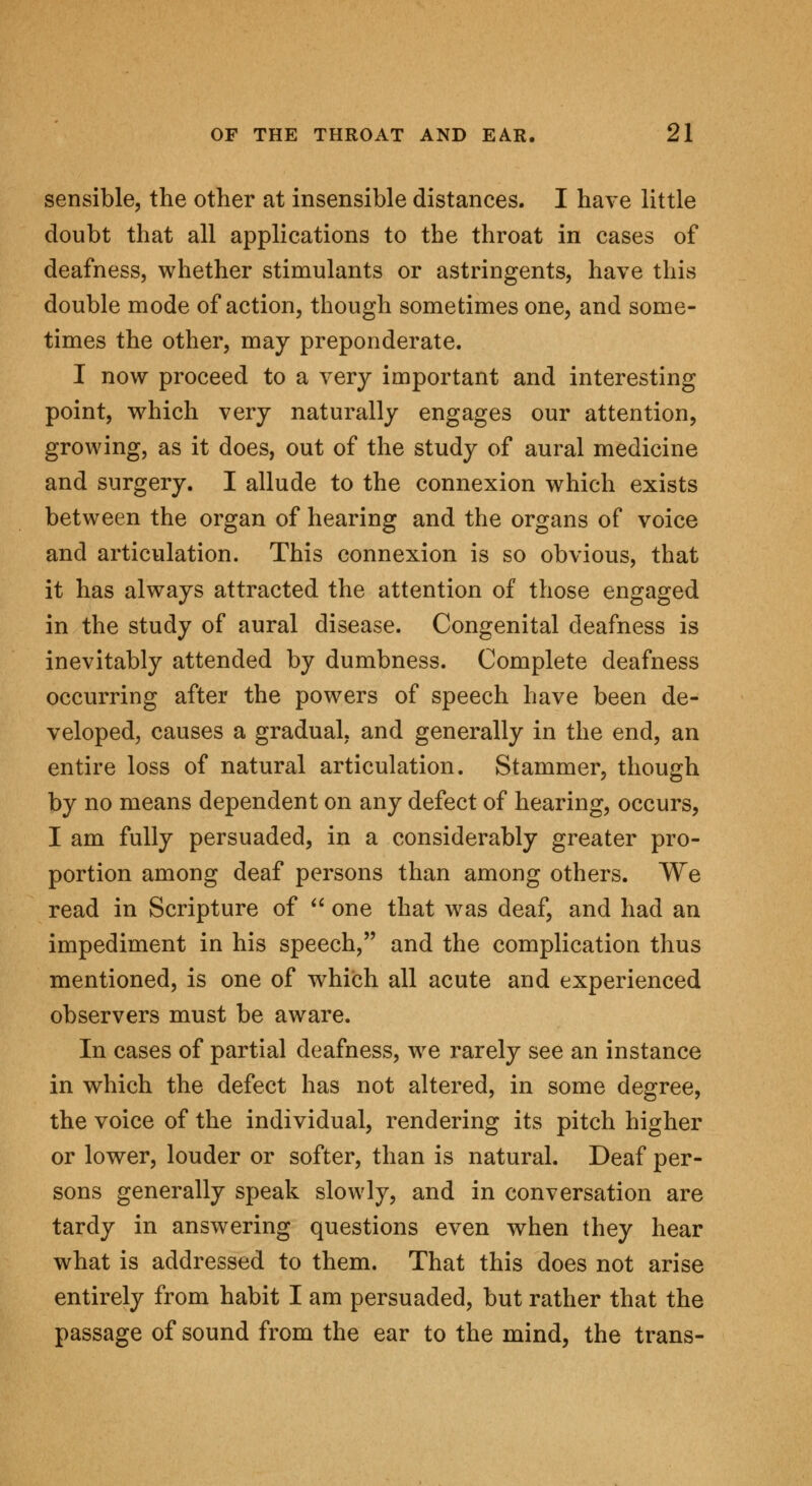 sensible, the other at insensible distances. I have little doubt that all applications to the throat in cases of deafness, whether stimulants or astringents, have this double mode of action, though sometimes one, and some- times the other, may preponderate. I now proceed to a very important and interesting point, which very naturally engages our attention, growing, as it does, out of the study of aural medicine and surgery. I allude to the connexion which exists between the organ of hearing and the organs of voice and articulation. This connexion is so obvious, that it has always attracted the attention of those engaged in the study of aural disease. Congenital deafness is inevitably attended by dumbness. Complete deafness occurring after the powers of speech have been de- veloped, causes a gradual, and generally in the end, an entire loss of natural articulation. Stammer, though by no means dependent on any defect of hearing, occurs, I am fully persuaded, in a considerably greater pro- portion among deaf persons than among others. We read in Scripture of  one that was deaf, and had an impediment in his speech, and the complication thus mentioned, is one of which all acute and experienced observers must be aware. In cases of partial deafness, we rarely see an instance in which the defect has not altered, in some degree, the voice of the individual, rendering its pitch higher or lower, louder or softer, than is natural. Deaf per- sons generally speak slowly, and in conversation are tardy in answering questions even when they hear what is addressed to them. That this does not arise entirely from habit I am persuaded, but rather that the passage of sound from the ear to the mind, the trans-