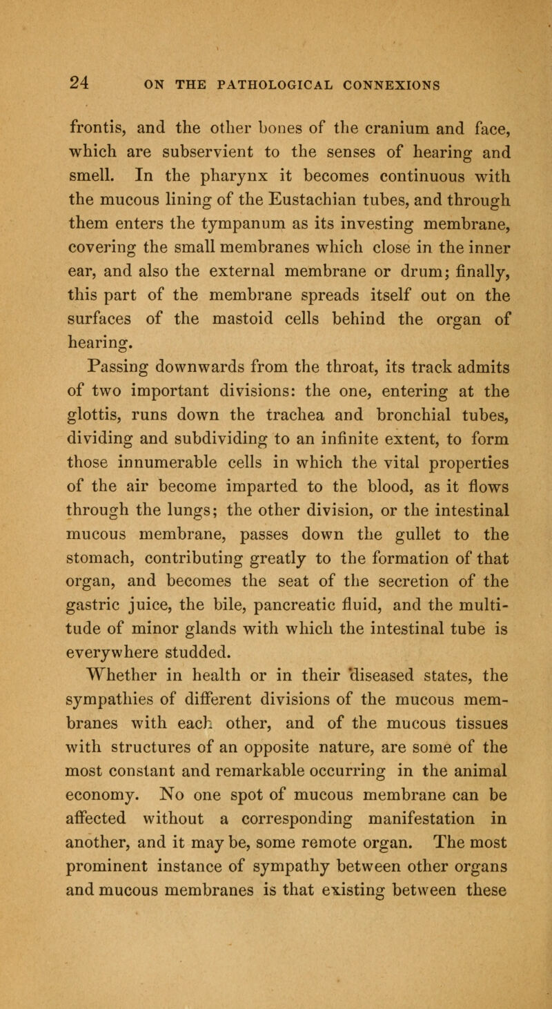 frontis, and the other bones of the cranium and face, which are subservient to the senses of hearing and smell. In the pharynx it becomes continuous with the mucous lining of the Eustachian tubes, and through them enters the tympanum as its investing membrane, covering the small membranes which close in the inner ear, and also the external membrane or drum; finally, this part of the membrane spreads itself out on the surfaces of the mastoid cells behind the organ of hearing. Passing downwards from the throat, its track admits of two important divisions: the one, entering at the glottis, runs down the trachea and bronchial tubes, dividing and subdividing to an infinite extent, to form those innumerable cells in which the vital properties of the air become imparted to the blood, as it flows through the lungs; the other division, or the intestinal mucous membrane, passes down the gullet to the stomach, contributing greatly to the formation of that organ, and becomes the seat of the secretion of the gastric juice, the bile, pancreatic fluid, and the multi- tude of minor glands with which the intestinal tube is everywhere studded. Whether in health or in their 'diseased states, the sympathies of different divisions of the mucous mem- branes with each other, and of the mucous tissues with structures of an opposite nature, are some of the most constant and remarkable occurring in the animal economy. No one spot of mucous membrane can be affected without a corresponding manifestation in another, and it may be, some remote organ. The most prominent instance of sympathy between other organs and mucous membranes is that existing between these